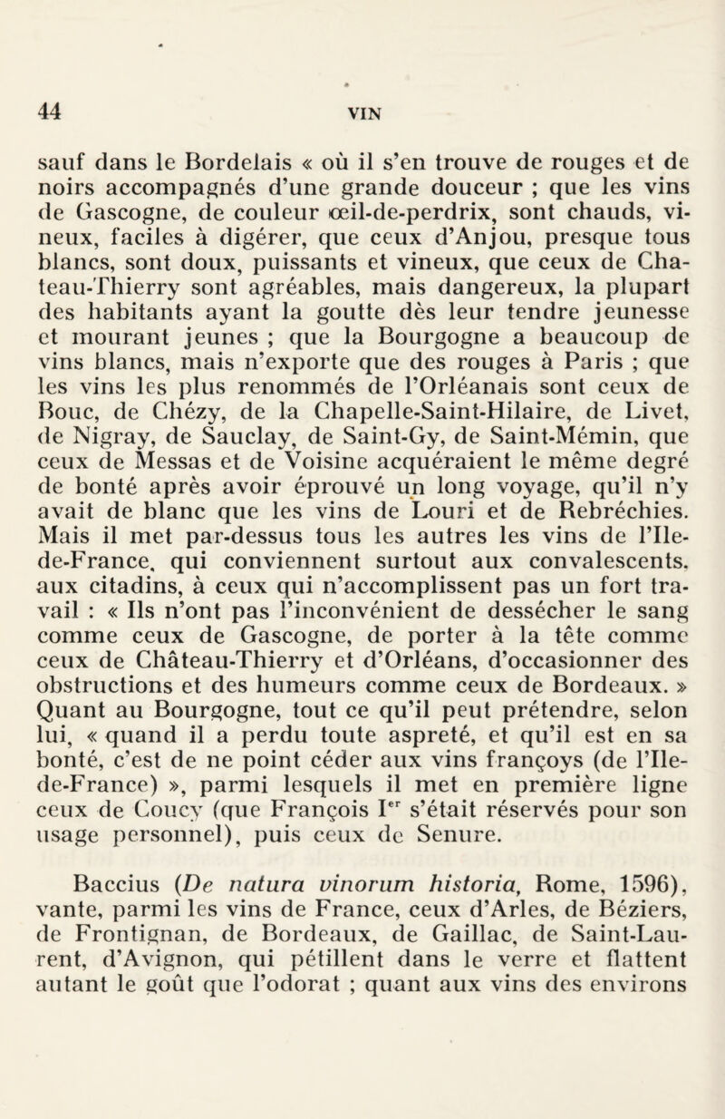 sauf dans le Bordelais « où il s’en trouve de rouges et de noirs accompagnés d’une grande douceur ; que les vins de Gascogne, de couleur œil-de-perdrix, sont chauds, vi¬ neux, faciles à digérer, que ceux d’Anjou, presque tous blancs, sont doux, puissants et vineux, que ceux de Cha- teau-Thierry sont agréables, mais dangereux, la plupart des habitants ayant la goutte dès leur tendre jeunesse et mourant jeunes ; que la Bourgogne a beaucoup de vins blancs, mais n’exporte que des rouges à Paris ; que les vins les plus renommés de l’Orléanais sont ceux de Bouc, de Chézy, de la Chapelle-Saint-Hilaire, de Livet, de Nigray, de Sauclay, de Saint-Gy, de Saint-Mémin, que ceux de Messas et de Voisine acquéraient le même degré de bonté après avoir éprouvé un long voyage, qu’il n’y avait de blanc que les vins de Louri et de Rebréchies. Mais il met par-dessus tous les autres les vins de l’Ile- de-France, qui conviennent surtout aux convalescents, aux citadins, à ceux qui n’accomplissent pas un fort tra¬ vail : « Ils n’ont pas l’inconvénient de dessécher le sang comme ceux de Gascogne, de porter à la tête comme ceux de Château-Thierry et d’Orléans, d’occasionner des obstructions et des humeurs comme ceux de Bordeaux. » Quant au Bourgogne, tout ce qu’il peut prétendre, selon lui, « quand il a perdu toute aspreté, et qu’il est en sa bonté, c’est de ne point céder aux vins françoys (de l’Ile- de-France) », parmi lesquels il met en première ligne ceux de Coucy (que François Ier s’était réservés pour son usage personnel), puis ceux de Senure. Baccius (De natiira vinorum historia, Rome, 1596), vante, parmi les vins de France, ceux d’Arles, de Béziers, de Frontignan, de Bordeaux, de Gaillac, de Saint-Lau¬ rent, d’Avignon, qui pétillent dans le verre et flattent autant le goût que l’odorat ; quant aux vins des environs