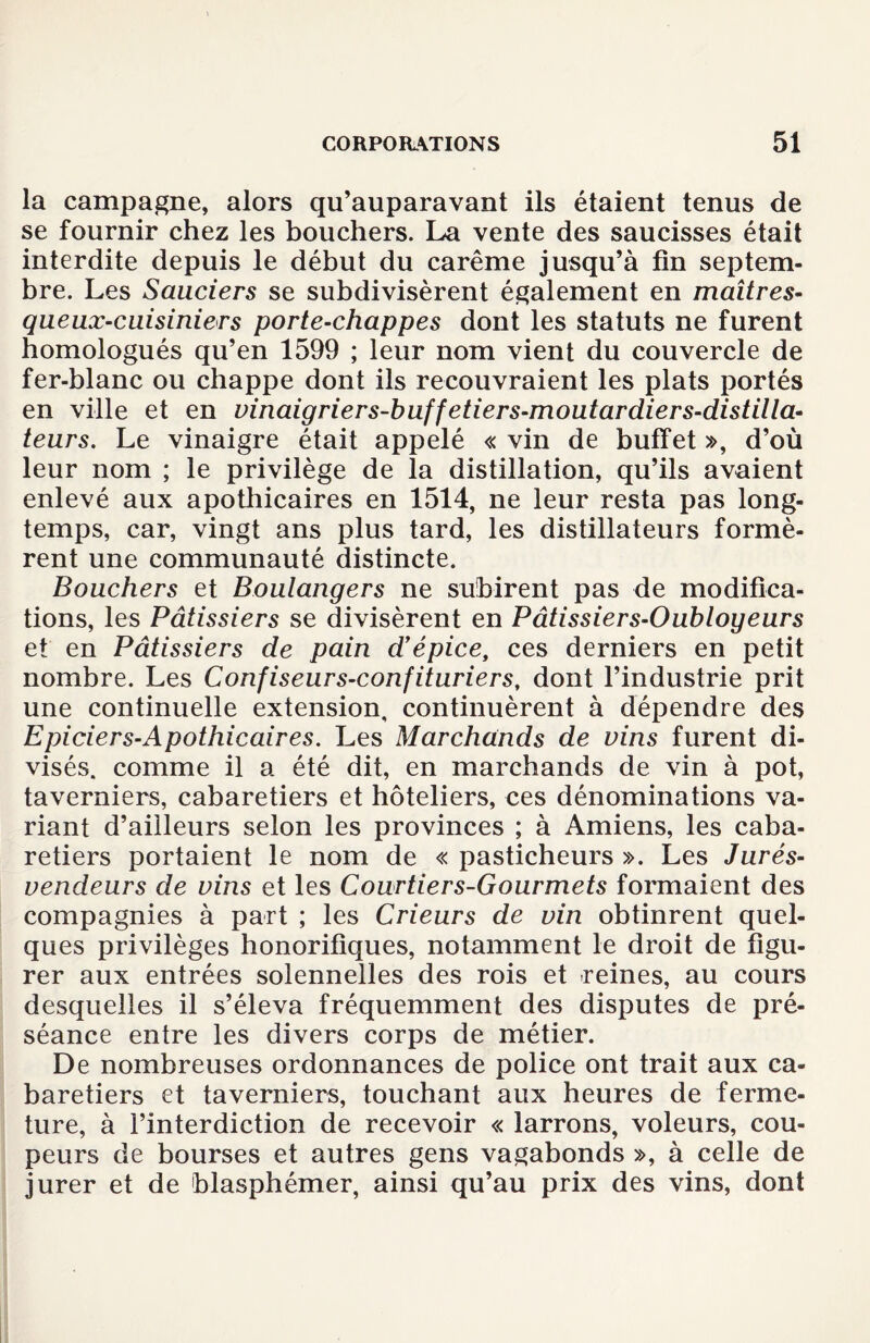 la campagne, alors qu’auparavant ils étaient tenus de se fournir chez les bouchers. La vente des saucisses était interdite depuis le début du carême jusqu’à fin septem¬ bre. Les Sauciers se subdivisèrent également en maîtres- queux-cuisiniers porte-chappes dont les statuts ne furent homologués qu’en 1599 ; leur nom vient du couvercle de fer-blanc ou chappe dont ils recouvraient les plats portés en ville et en vinaigriers-buffetiers-moutardiers-distilla- teurs. Le vinaigre était appelé « vin de buffet », d’où leur nom ; le privilège de la distillation, qu’ils avaient enlevé aux apothicaires en 1514, ne leur resta pas long¬ temps, car, vingt ans plus tard, les distillateurs formè¬ rent une communauté distincte. Bouchers et Boulangers ne subirent pas de modifica¬ tions, les Pâtissiers se divisèrent en Pâtissiers-Oubloyeurs et en Pâtissiers de pain d’épice, ces derniers en petit nombre. Les Confiseurs-confituriers, dont l’industrie prit une continuelle extension, continuèrent à dépendre des Epicier s-Apothicaires. Les Marchands de vins furent di¬ visés. comme il a été dit, en marchands de vin à pot, taverniers, cabaretiers et hôteliers, ces dénominations va¬ riant d’ailleurs selon les provinces ; à Amiens, les caba¬ retiers portaient le nom de « pasticheurs ». Les Jurés- vendeurs de vins et les Courtiers-Gourmets formaient des compagnies à part ; les Crieurs de vin obtinrent quel¬ ques privilèges honorifiques, notamment le droit de figu¬ rer aux entrées solennelles des rois et reines, au cours desquelles il s’éleva fréquemment des disputes de pré¬ séance entre les divers corps de métier. De nombreuses ordonnances de police ont trait aux ca¬ baretiers et taverniers, touchant aux heures de ferme¬ ture, à l’interdiction de recevoir « larrons, voleurs, cou¬ peurs de bourses et autres gens vagabonds », à celle de jurer et de blasphémer, ainsi qu’au prix des vins, dont