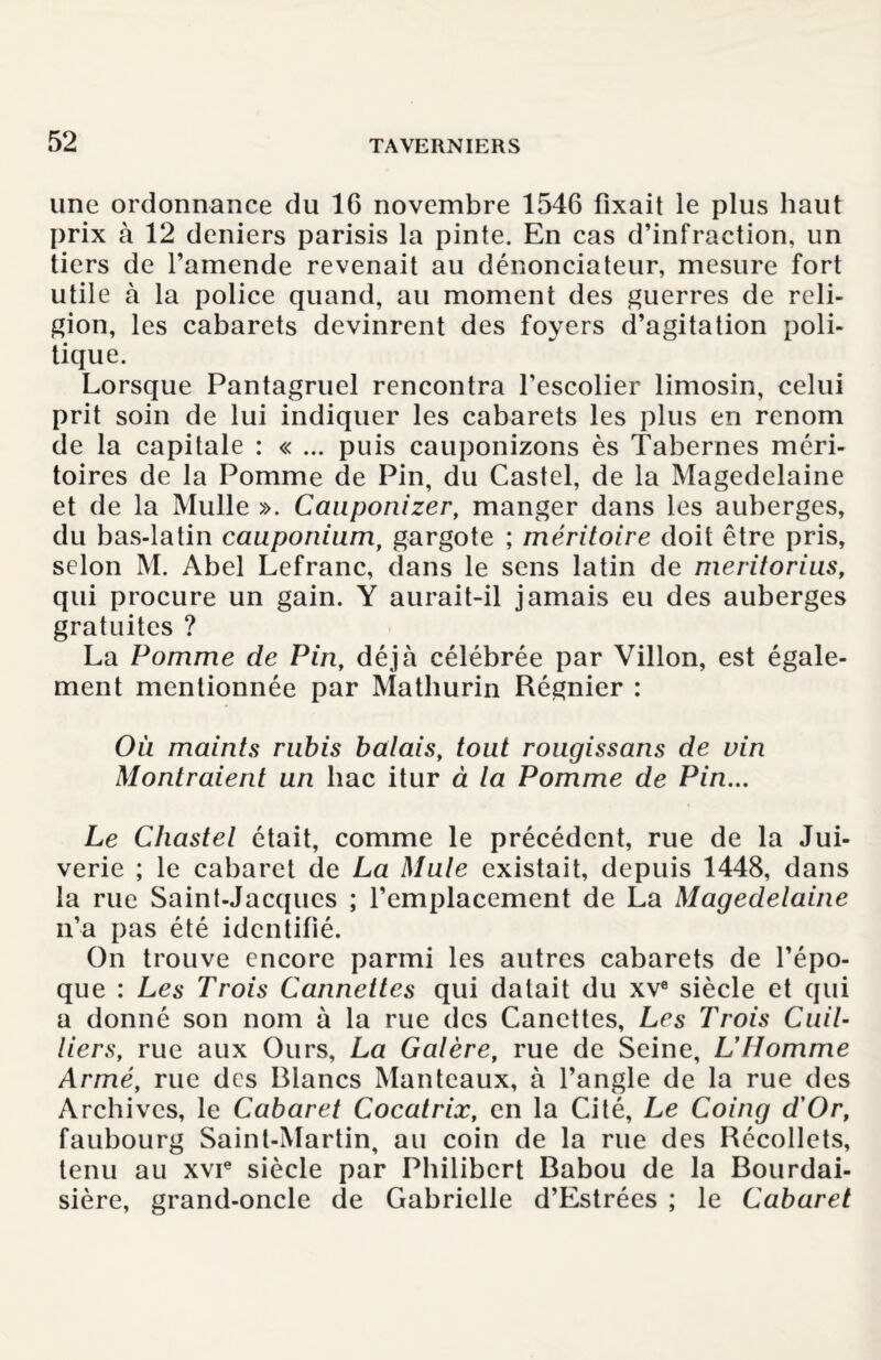 une ordonnance du 16 novembre 1546 fixait le plus haut prix à 12 deniers parisis la pinte. En cas d’infraction, un tiers de l’amende revenait au dénonciateur, mesure fort utile à la police quand, au moment des guerres de reli¬ gion, les cabarets devinrent des foyers d’agitation poli¬ tique. Lorsque Pantagruel rencontra l’escolier limosin, celui prit soin de lui indiquer les cabarets les plus en renom de la capitale : « ... puis cauponizons ès Tabernes méri¬ toires de la Pomme de Pin, du Castel, de la Magedelaine et de la Mulle ». Cauponizer, manger dans les auberges, du bas-latin cauponium, gargote ; méritoire doit être pris, selon M. Abel Lefranc, dans le sens latin de meritorius, qui procure un gain. Y aurait-il jamais eu des auberges gratuites ? La Pomme de Pin, déjà célébrée par Villon, est égale¬ ment mentionnée par Matliurin Régnier : Où maints rubis balais, tout rougissons de vin Montraient un bac itur à la Pomme de Pin... Le Chastel était, comme le précédent, rue de la Jui- verie ; le cabaret de La Mule existait, depuis 1448, dans la rue Saint-Jacques ; l’emplacement de La Magedelaine n’a pas été identifié. On trouve encore parmi les autres cabarets de l’épo¬ que : Les Trois Cannettes qui datait du xve siècle et qui a donné son nom à la rue des Canettes, Les Trois Cuit- tiers, rue aux Ours, La Galère, rue de Seine, L’Homme Armé, rue des Blancs Manteaux, à l’angle de la rue des Archives, le Cabaret Cocatrix, en la Cité, Le Coing d'Or, faubourg Saint-Martin, au coin de la rue des Récollets, tenu au xvie siècle par Philibert Babou de la Bourdai- sière, grand-oncle de Gabrielle d’Estrées ; le Cabaret