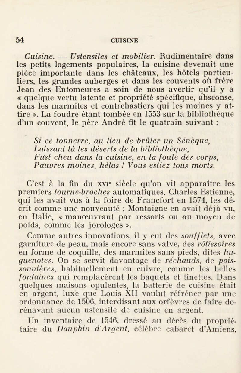 Cuisine. — Ustensiles et mobilier. Rudimentaire dans les petits logements populaires, la cuisine devenait une pièce importante dans les châteaux, les hôtels particu¬ liers, les grandes auberges et dans les couvents où frère Jean des Entomeures a soin de nous avertir qu’il y a « quelque vertu latente et propriété spécifique, absconse, dans les marmites et contrehastiers qui ies moines y at¬ tire ». La foudre étant tombée en 1553 sur la bibliothèque d’un couvent, le père André fit le quatrain suivant : Si ce tonnerre, au lieu de brûler un Sénèquef Laissant là les déserts de la bibliothèque, Fust cheu dans la cuisine, en la foule des corps. Pauvres moines, hélas ! Vous estiez tous morts. C’est à la fin du xvie siècle qu’on vit apparaître les premiers tourne-broches automatiques. Charles Estienne, qui les avait vus à la foire de Francfort en 1574, les dé¬ crit comme une nouveauté ; Montaigne en avait déjà vu, en Italie, « manœuvrant par ressorts ou au moyen de poids, comme les jorologes ». Comme autres innovations, il y eut des soufflets, avec garniture de peau, mais encore sans valve, des rôtissoires en forme de coquille, des marmites sans pieds, dites hu¬ guenotes. On se servit davantage de réchauds, de pois¬ sonnières, habituellement en cuivre, comme les belles fontaines qui remplacèrent les baquets et tinettes. Dans quelques maisons opulentes, la batterie de cuisine était en argent, luxe que Louis XII voulut réfréner par une ordonnance de 1506, interdisant aux orfèvres de faire do¬ rénavant aucun ustensile de cuisine en argent. Un inventaire de 1546, dressé au décès du proprié¬ taire du Dauphin dArgent, célèbre cabaret d’Amiens,