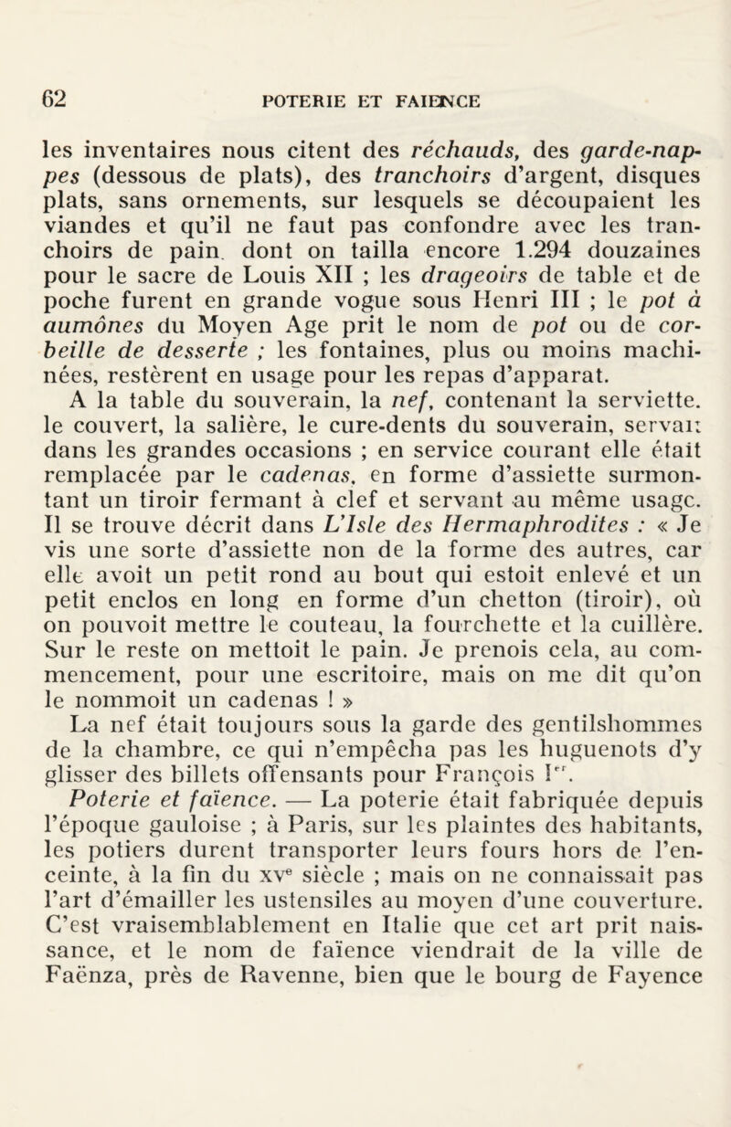 les inventaires nous citent des réchauds, des garde-nap¬ pes (dessous de plats), des tranchoirs d’argent, disques plats, sans ornements, sur lesquels se découpaient les viandes et qu’il ne faut pas confondre avec les tran¬ choirs de pain, dont on tailla encore 1.294 douzaines pour le sacre de Louis XII ; les drageoirs de table et de poche furent en grande vogue sous Henri III ; le pot à aumônes du Moyen Age prit le nom de pot ou de cor¬ beille de desserte ; les fontaines, plus ou moins machi¬ nées, restèrent en usage pour les repas d’apparat. A la table du souverain, la nef, contenant la serviette, le couvert, la salière, le cure-dents du souverain, servai; dans les grandes occasions ; en service courant elle était remplacée par le cadenas, en forme d’assiette surmon¬ tant un tiroir fermant à clef et servant au même usage. Il se trouve décrit dans Ulsle des Hermaphrodites : « Je vis une sorte d’assiette non de la forme des autres, car elle avoit un petit rond au bout qui estoit enlevé et un petit enclos en long en forme d’un chetton (tiroir), où on pouvoit mettre le couteau, la fourchette et la cuillère. Sur le reste on mettoit le pain. Je prenois cela, au com¬ mencement, pour une escritoire, mais on me dit qu’on le nommoit lin cadenas ! » La nef était toujours sous la garde des gentilshommes de la chambre, ce qui n’empêcha pas les huguenots d’y glisser des billets offensants pour François Pr. Poterie et faïence. — La poterie était fabriquée depuis l’époque gauloise ; à Paris, sur les plaintes des habitants, les potiers durent transporter leurs fours hors de l’en¬ ceinte, à la fin du xve siècle ; mais on ne connaissait pas l’art d’émailler les ustensiles au moyen d’une couverture. C’est vraisemblablement en Italie que cet art prit nais¬ sance, et le nom de faïence viendrait de la ville de Faënza, près de Ravenne, bien que le bourg de Fayence