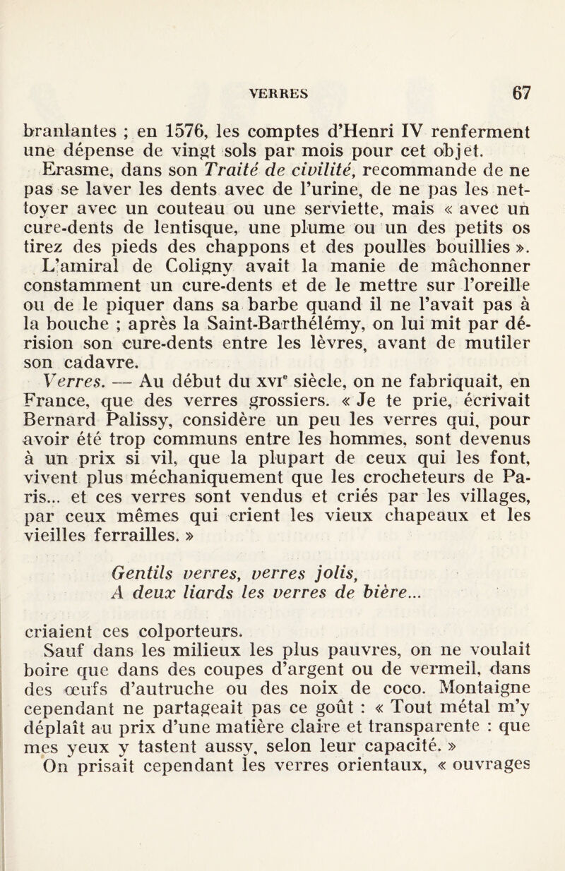 branlantes ; en 1576, les comptes d’Henri IV renferment une dépense de vingt sols par mois pour cet objet. Erasme, dans son Traité de civilité, recommande de ne pas se laver les dents avec de l’urine, de ne pas les net¬ toyer avec un couteau ou une serviette, mais « avec un cure-dents de lentisque, une plume ou un des petits os tirez des pieds des chappons et des poulies bouillies ». L’amiral de Coligny avait la manie de mâchonner constamment un cure-dents et de le mettre sur l’oreille ou de le piquer dans sa barbe quand il ne l’avait pas à la bouche ; après la Saint-Barthélémy, on lui mit par dé¬ rision son cure-dents entre les lèvres, avant de mutiler son cadavre. Verres. — Au début du xvie siècle, on ne fabriquait, en France, que des verres grossiers. « Je te prie, écrivait Bernard Palissy, considère un peu les verres qui, pour avoir été trop communs entre les hommes, sont devenus à un prix si vil, que la plupart de ceux qui les font, vivent plus méchaniquement que les crocheteurs de Pa¬ ris... et ces verres sont vendus et criés par les villages, par ceux mêmes qui crient les vieux chapeaux et les vieilles ferrailles. » Gentils verres, verres jolis, A deux liards les verres de bière... criaient ces colporteurs. Sauf dans les milieux les plus pauvres, on ne voulait boire que dans des coupes d’argent ou de vermeil, dans des œufs d’autruche ou des noix de coco. Montaigne cependant ne partageait pas ce goût : « Tout métal m’y déplaît au prix d’une matière claire et transparente : que mes yeux y tastent aussy, selon leur capacité. » On prisait cependant les verres orientaux, « ouvrages