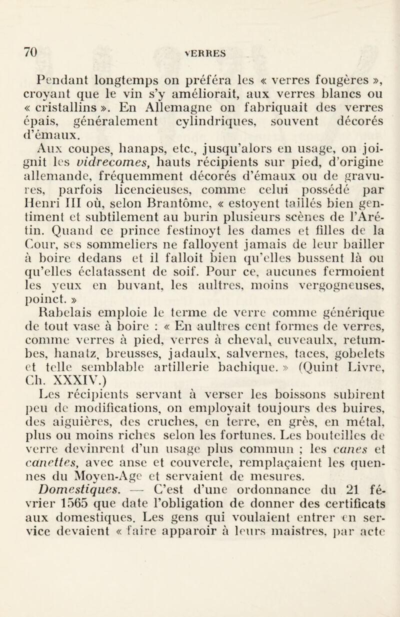 Pendant longtemps on préféra les « verres fougères », croyant que le vin s’y améliorait, aux verres blancs ou « cristallins ». En Allemagne on fabriquait des verres épais, généralement cylindriques, souvent décorés d’émaux. Aux coupes, hanaps, etc., jusqu’alors en usage, on joi¬ gnit les vidrecomes, hauts récipients sur pied, d’origine allemande, fréquemment décorés d’émaux ou de gravu¬ res, parfois licencieuses, comme celui possédé par Henri III où, selon Brantôme, « estoyent taillés bien gen¬ timent et subtilement au burin plusieurs scènes de l’Aré- tin. Quand ce prince festinoyt les dames et filles de la Cour, ses sommeliers ne falloyent jamais de leur bailler à boire dedans et il falloit bien qu'elles bussent là ou qu’elles éclatassent de soif. Pour ce, aucunes fermoient les yeux en buvant, les aultres, moins vergogneuses, poinct. » Rabelais emploie le terme de verre comme générique de tout vase à boire : « En aultres cent formes de verres, comme verres à pied, verres à cheval, cuveaulx, retom¬ bes, lianatz, breusses, jadaulx, salvernes, taces, gobelets et telle semblable artillerie bachique. » (Quint Livre, Ch. XXXIV.) Les récipients servant à verser les boissons subirent peu de modifications, on employait toujours des buires, des aiguières, des cruches, en terre, en grès, en métal, plus ou moins riches selon les fortunes. Les bouteilles de verre devinrent d’un usage plus commun ; les canes et canettes, avec anse et couvercle, remplaçaient les quen- nes du Moyen-Age et servaient de mesures. Domestiques. — C’est d’une ordonnance du 21 fé¬ vrier 1565 que date l’obligation de donner des certificats aux domestiques. Les gens qui voulaient entrer en ser¬ vice devaient « faire apparoir à leurs maistres, par acte