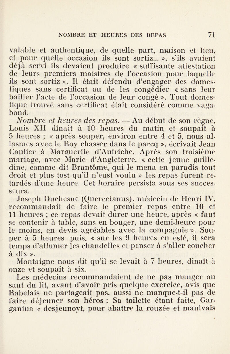 valable et authentique, de quelle part, maison et lieu, et pour quelle occasion ils sont sortiz... », s’ils avaient déjà servi ils devaient produire « suffisante attestation de leurs premiers maistres de l’occasion pour laquelle ils sont sortiz ». Il était défendu d’engager des domes¬ tiques sans certificat ou de les congédier « sans leur bailler l’acte de l’occasion de leur congé ». Tout domes¬ tique trouvé sans certificat était considéré comme vaga¬ bond. Nombre et heures des repas. — Au début de son règne, Louis XII dînait à 10 heures du matin et soupait à 5 heures ; « après souper, environ entre 4 et 5, nous ai- lasmes avec le Roy chasser dans le parcq », écrivait Jean Gautier à Marguerite d’Autriche. Après son troisième mariage, avec Marie d’Angleterre, « cette jeune guille- dine, comme dit Brantôme, qui le mena en paradis tout droit et plus tost qu’il n’eust voulu » les repas furent re¬ tardés d’une heure. Cet horaire persista sous ses succes¬ seurs. Joseph Duchesne (Quercetanus), médecin de Henri IV, recommandait de faire le premier repas entre 10 et 11 heures ; ce repas devait durer une heure, après « faut se contenir à table, sans en bouger, une demi-heure pour le moins, en devis agréables avec la compagnie ». Sou¬ per à 5 heures puis, « sur les 9 heures en esté, il sera temps d’allumer les chandelles et penser à s’aller coucher à dix ». Montaigne nous dit qu’il se levait à 7 heures, dinaît à onze et soupait à six. Les médecins recommandaient de ne pas manger au saut du lit, avant d’avoir pris quelque exercice, avis que Rabelais ne partageait pas, aussi ne manque-t-il pas de faire déjeuner son héros : Sa toilette étant faite, Gar¬ gantua « desjeunovt, pour abattre la rouzée et maulvais