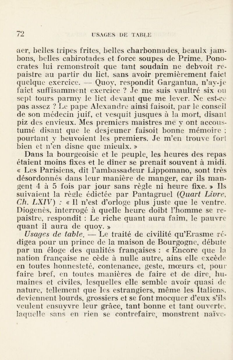 aer, belles tripes frites, belles charbonnades, beaulx .jam¬ bons, ])elles cabirotades et force soupes de Prime. Pono- crates lui remonstroit que tant soudain ne debvoit re- paistre au partir du lict. sans avoir premièrement faict quelque exercice. — Quov, respondit Cxargantua, n’ay-je faict suffisamment exercice ? Je me suis vaultré six ou sept tours parmy le lict devant que me lever. Ne est-ce pas assez ? Le pape Alexandre ainsi faisoit, par le conseil de son médecin juif, et vesquit jusques à la mort, disant piz des envieux. Mes premiers maistres me y ont accous- tumé disant que le desjeuner faisoit bonne mémoire ; pourtant y beuvoient les premiers. Je m’en trouve fort bien et n’en disne que mieulx. » Dans la bourgeoisie et le peuple, les heures des repas étaient moins fixes et le dîner se prenait souvent à midi. « Les Parisiens, dit l’ambassadeur Lippomano, sont très désordonnés dans leur manière de manger, car ils man¬ gent 4 à 5 fois par jour sans règle ni heure fixe. » Ils suivaient la rèçle édictée par Pantagruel (Quart Livre, Ch. LXIV) : « Il n’est d’orloge plus juste que le ventre. Dio genès, interrogé à quelle heure doibt l’homme se re- paistre, respondit : Le riche quant aura faim, le pauvre quant il aura de quoy. » Usages de table. — Le traité de civilité qu’Erasme ré¬ digea pour un prince de la maison de Bourgogne, débute par un éloge des qualités françaises : « Encore que la nation française ne cède à nulle autre, ains elle excède en toutes honnesteté, contenance, geste, mœurs et, pour faire bref, en toutes manières de faire et de dire, hu¬ maines et civiles, lesquelles elle semble avoir quasi de nature, tellement que les estrangiers, même les Italiens, deviennent lourds, grossiers et se font mocqucr d’eux s’ils veulent ensuyvre leur grâce, tant bonne et tant ouverte, laquelle sans en rien se contrefaire, monstrent naïve-