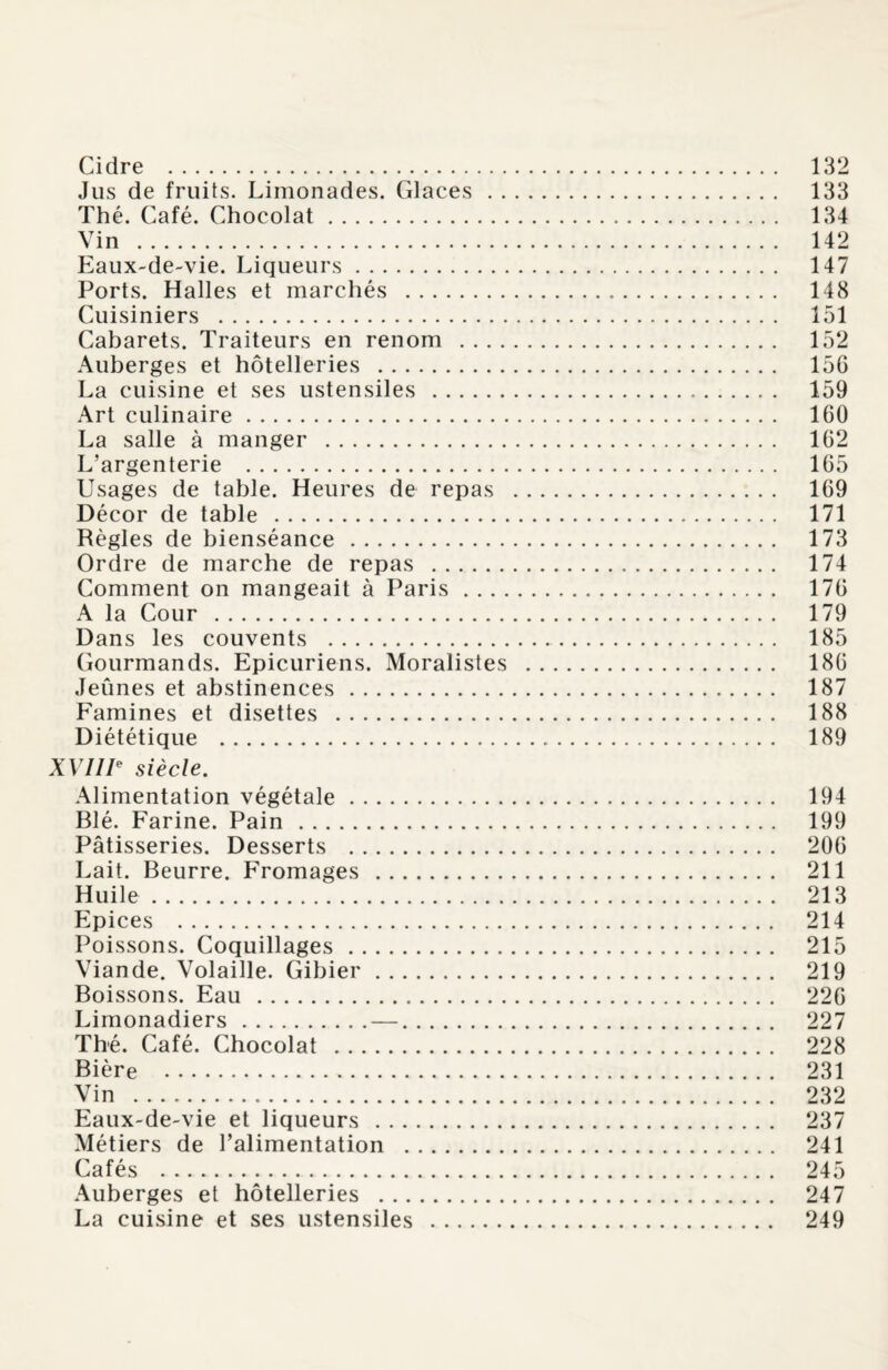 Jus de fruits. Limonades. Glaces. 133 Thé. Café. Chocolat. 134 Vin . 142 Eaux-de-vie. Liqueurs. 147 Ports. Halles et marchés . 148 Cuisiniers . 151 Cabarets. Traiteurs en renom . 152 Auberges et hôtelleries . 156 La cuisine et ses ustensiles . 159 Art culinaire. 160 La salle à manger . 162 L’argenterie . 165 Usages de table. Heures de repas . 169 Décor de table . 171 Règles de bienséance. 173 Ordre de marche de repas . 174 Comment on mangeait à Paris. 176 A la Cour . 179 Dans les couvents . 185 Gourmands. Epicuriens. Moralistes . 186 Jeûnes et abstinences. 187 Famines et disettes . 188 Diététique . 189 XVIIIe siècle. Alimentation végétale. 194 Blé. Farine. Pain. 199 Pâtisseries. Desserts . 206 Lait. Beurre. Fromages . 211 Huile. 213 Epices . 214 Poissons. Coquillages. 215 Viande. Volaille. Gibier. 219 Boissons. Eau. 226 Limonadiers.—. 227 Thé. Café. Chocolat . 228 Bière . 231 Vin . 232 Eaux-de-vie et liqueurs . 237 Métiers de l’alimentation . 241 Cafés . 245 Auberges et hôtelleries . 247 La cuisine et ses ustensiles . 249