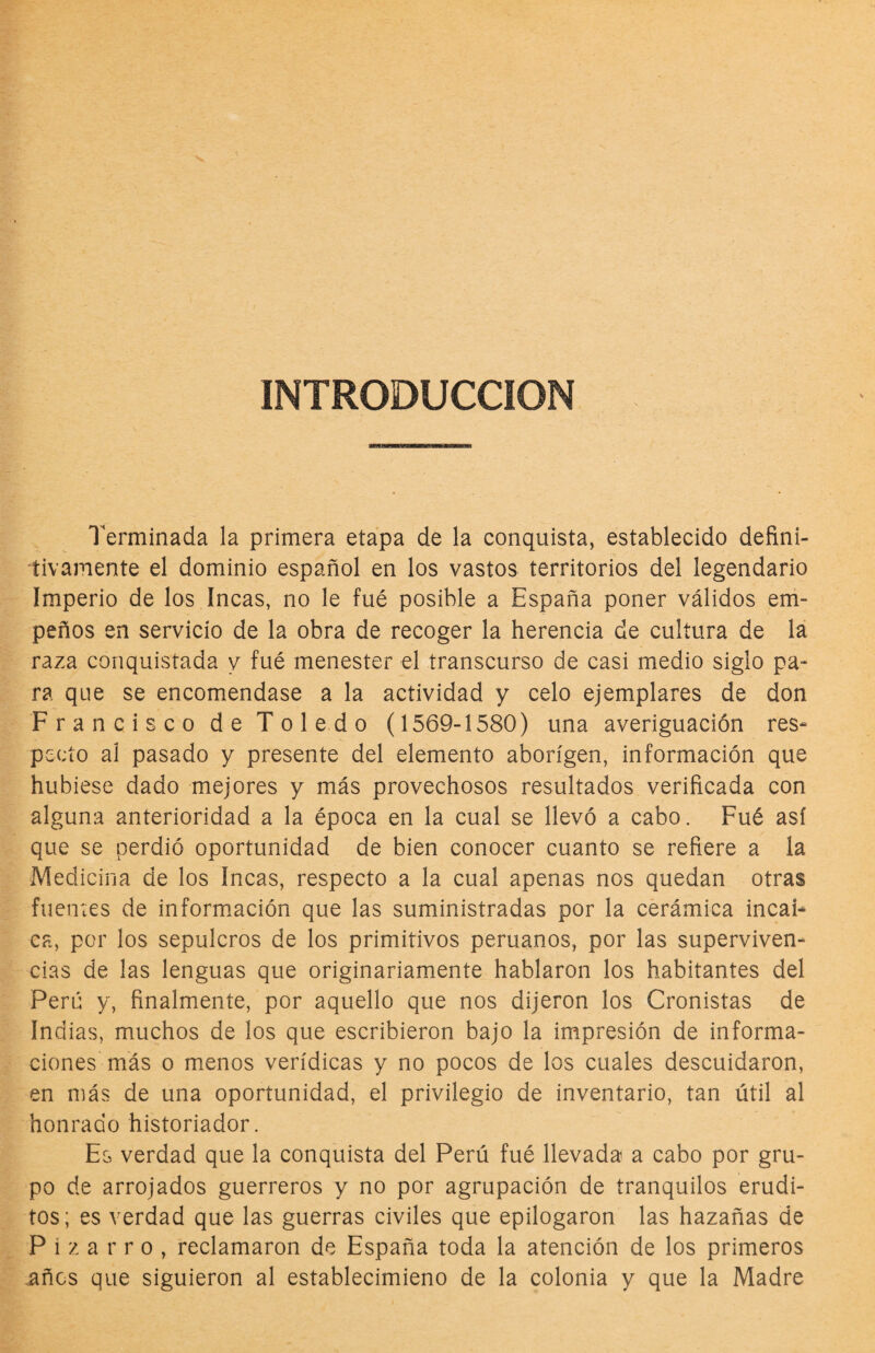 INTRODUCCION Terminada la primera etapa de la conquista, establecido defini¬ tivamente el dominio español en los vastos territorios del legendario Imperio de los Incas, no le fué posible a España poner válidos em¬ peños en servicio de la obra de recoger la herencia de cultura de lá raza conquistada y fué menester el transcurso de casi medio siglo pa¬ ra que se encomendase a la actividad y celo ejemplares de don Francisco de Toledo (1569-1580) una averiguación res¬ pecto al pasado y presente del elemento aborigen, información que hubiese dado mejores y más provechosos resultados verificada con alguna anterioridad a la época en la cual se llevó a cabo. Fué así que se perdió oportunidad de bien conocer cuanto se refiere a la Medicina de los Incas, respecto a la cual apenas nos quedan otras fuen'tes de información que las suministradas por la cerámica incai¬ ca, por los sepulcros de los primitivos peruanos, por las superviven¬ cias de las lenguas que originariamente hablaron los habitantes del Perú y, finalmente, por aquello que nos dijeron los Cronistas de Indias, muchos de los que escribieron bajo la impresión de informa¬ ciones más o menos verídicas y no pocos de los cuales descuidaron, en más de una oportunidad, el privilegio de inventario, tan útil al honrado historiador. Es verdad que la conquista del Perú fué llevada a cabo por gru¬ po de arrojados guerreros y no por agrupación de tranquilos erudi¬ tos; es verdad que las guerras civiles que epilogaron las hazañas de P i z a r r o , reclamaron de España toda la atención de los primeros años que siguieron al establecimieno de la colonia y que la Madre