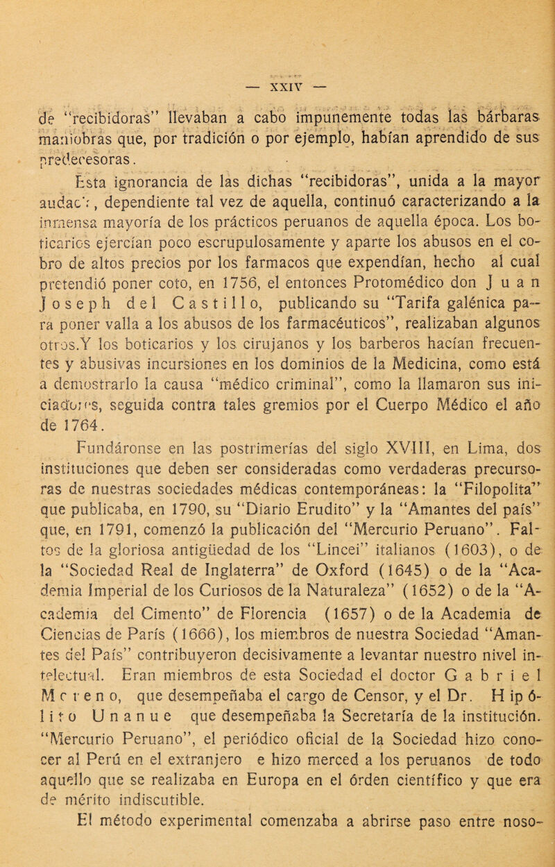 i r-9- — XXIV — 'de “recibidoras” Ilevában a cabo impunemente todas las barbaras maniobras que, por tradición o por ejemplo, habían aprendido de sus predecesoras. Esta ignorancia de las dichas “recibidoras”, unida a la mayor audac’r, dependiente tal vez de aquella, continuó caracterizando a la inmensa mayoría de los prácticos peruanos de aquella época. Los bo- tí caries ejercían poco escrupulosamente y aparte los abusos en el co¬ bro de altos precios por los fármacos que expendían, hecho al cual pretendió poner coto, en 1756, el entonces Protomédico don Juan Joseph del Castillo, publicando su “Tarifa galénica pa¬ ra poner valla a los abusos de los farmacéuticos”, realizaban algunos otros.Y los boticarios y los cirujanos y los barberos hacían frecuen¬ tes y abusivas incursiones en los dominios de la Medicina, como está a demostrarlo la causa “médico criminal”, como la llamaron sus ini- ciadojí^s, seguida contra tales gremios por el Cuerpo Médico el año de 1764. Fundáronse en las postrimerías del siglo XVIíI, en Lima, dos instituciones que deben ser consideradas como verdaderas precurso¬ ras de nuestras sociedades médicas contemporáneas: la “Filopolita” que publicaba, en 1790, su “Diario Erudito” y la “Amantes del país” que, en 1791, comenzó la publicación del “Mercurio Peruano”. Fal¬ tos de la gloriosa antigüedad de los “Lincei” italianos (1603), o de la “Sociedad Real de Inglaterra” de Oxford (1645) o de la “Aca¬ demia Imperial de los Curiosos de la Naturaleza” (1652) o de la “A- cademia del Cimento” de Florencia (1657) o de la Academia de Ciencias de París (1666), los miem.bros de nuestra Sociedad “Aman¬ tes del País” contribuyeron decisivamente a levantar nuestro nivel in¬ telectual. Eran miembros de esta Sociedad el doctor Gabriel M c r e n o, que desempeñaba el cargo de Censor, y el Dr. H ip ó- litü Unanue que desempeñaba la Secretaría de la institución. “Mercurio Peruano”, el periódico oficial de la Sociedad hizo cono¬ cer al Perú en el extranjero e hizo merced a los peruanos de todo aquello que se realizaba en Europa en el órden científico y que era de mérito indiscutible. El método experimental comenzaba a abrirse paso entre noso-