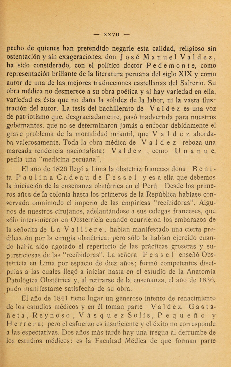 pecho de quienes han pretendido negarle esta calidad, religioso sin ostentación y sin exageraciones, don José Manuel Valdez, ha sido considerado, con el político doctor Pedemonte, como representación brillante de la literatura peruana del siglo XIX y como autor de una de las mejores traducciones castellanas del Salterio. Su obra médica no desmerece a su obra poética y si hay variedad en ella, variedad es ésta que no daña la solidez de la labor, ni la vasta ilus¬ tración del autor. La tesis del bachillerato de V a 1 d e z es una voz de patriotismo que, desgraciadamente, pasó inadvertida para nuestros gobernantes, que no se determinaron jamás a enfocar debidamente el grave problema de la mortalidad infantil, que Valdez aborda¬ ba valerosamente. Toda la obra médica de Valdez reboza una marcada tendencia nacionalista; Valdez , como U n a n u e, pedía una “medicina peruana’'. El año de 1826 llegó a Lima la obstetriz francesa doña Beni- ta Paulina Cadeau de Fessel y es a ella que debemos la iniciación de la enseñanza obstétrica en el Perú. Desde los prime¬ ros añcs de la colonia hasta los primeros de la República habíase con¬ servado omnímodo el imperio de las empíricas “recibidoras”. Algu¬ nos de nuestros cirujanos, adelantándose a sus colegas franceses, que sólo intervinieron en Obstetricia cuando ocurrieron los embarazos de la señorita de La V a 11 i e r e , habían manifestado una cierta pre¬ dilección por la cirugía obstétrica; pero sólo la habían ejercido cuan¬ do había sido agotado el repertorio de las prácticas groseras y su¬ persticiosas de las “recibidoras”. La señora Fessel enseñó Obs¬ tetricia en Lima por espacio de diez años; formó competentes discí- pulas a las cuales llegó a iniciar hasta en el estudio de la Anatomía Patológica Obstétrica y, al retirarse de la enseñanza, el año de 1836, pudo manifestarse satisfecha de su obra. El año de 1841 tiene lugar un generoso intento de renacimiento de los estudios médicos y en él toman parte Valdez, Gasta- ñeta,Reynoso,VásquezSolís, Pequeño y Herrera; pero el esfuerzo es insuficiente y el éxito no corresponde a las espectativas. Dos años más tarde hay una tregua al derrumbe de los estudios médicos: es la Facultad Médica de que forman parte