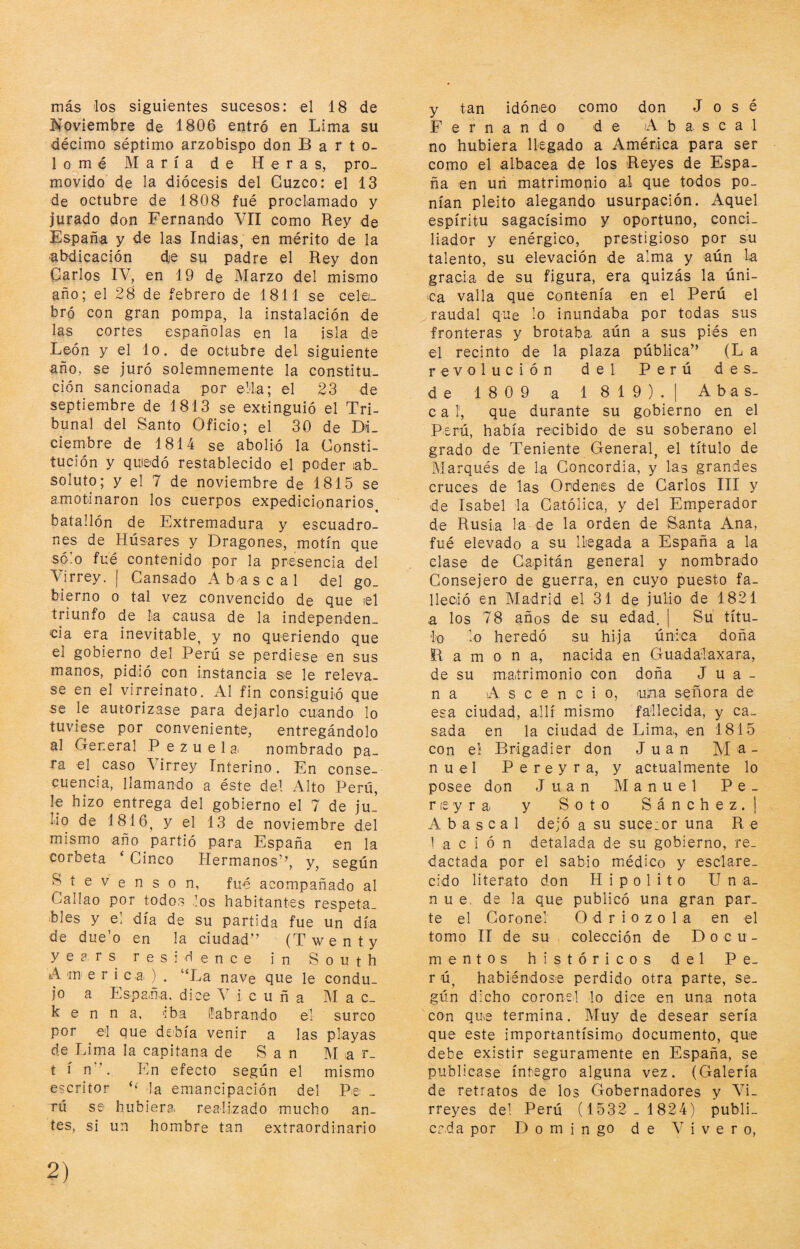 más ios siguientes sucesos: el 18 de Noviembre de 1806 entró en Lima su décimo séptimo arzobispo don Barto¬ lomé María de H e r a s, pro¬ movido de la diócesis del Cuzco: el 13 de octubre de 1808 fué proclamado y jurado don Fernando Vil como Rey de Fspañia y de las Indias, en mérito de la abdicación dje su padre el Rey don Carlos IV, en 19 de Marzo del mismo año; el 28 de febrero de 1811 se celei_ bró con gran pompa, la instalación de las cortes españolas en la isla de León y el lo. de octubre del siguiente año, se juró solemnemente la constitu¬ ción sancionada por ella; el 23 de septiembre de 1813 se extinguió el Tri¬ bunal del Santo Oficio; el 30 de Di¬ ciembre de 1814 se abolió la Consti¬ tución y quiedó restablecido el poder iab_ soluto; y el 7 de noviembre de 1815 se amotinaron los cuerpos expedicionarios^ batallón de Extremadura y escuadro¬ nes de Húsares y Dragones, motín que sólo fue contenido por la presencia del Virrey. | Cansado Abas cal del go_ bierno o tal vez convencido de que lel triunfo de la causa de la independen¬ cia era inevitable, y no queriendo que el gobierno del Perú se perdiese en sus manos, pidió con instancia se le releva¬ se en el virreinato. Al fin consiguió que se le autorizase para dejarlo cuando lo tuviese por conveniente, entregándolo al General P e z u e 1 a. nombrado pa¬ ra el caso Virrey Interino. En conse¬ cuencia, llamando a éste del Alto Perú, le hizo entrega del gobierno el 7 de ju¬ lio de 1816, y el 13 de noviembre del mismo año partió para España en la corbeta ‘ Cinco Hermanos’’, y, según Síevenson, fué acompañado al Callao por todos ios habitantes respeta¬ bles y el día de su partida fue un día de due’o en la ciudad” (Twenty yea. rs res i ó ence in South A m e r i c a ) . “La nave que le condu¬ jo a Espaüa. dice Vicuña M a C- k e n n a, 'iba ilabrando él surco por el que debía venir a las playas de Lima la capitana de San M a r_ t í n”. En efecto según el mismo escritor la emancipación del Pe: - rú se hubiera, realizado mucho an¬ tes, si un hombre tan extraordinario y tan idóneo como don José Fernando de A b a. s c a 1 no hubiera llegado a América para ser como el albacea de los Reyes de Espa¬ ña en uri matrimonio al que todos po¬ nían pleito alegando usurpación. Aquel espíritu sagacísimo y oportuno, conci¬ liador y enérgico, prestigioso por su talento, su elevación de alma y aún la gracia de su figura, era quizás la úni- ica valla que contenía en el Perú el raudal que lo inundaba por todas sus fronteras y brotaba, aún a sus piés en el recinto de la plaza pública” (L a revolución del Perú des¬ de 1809 a 1819).| Abas- c a 1, que durante su gobierno en el Perú, había recibido de su soberano el grado de Teniente General, el título de Marqués de la Concordia, y las grandes cruces de las Ordenes de Garlos III y de Isabel la Católica, y del Emperador de Rusia la de la orden de Santa Ana, fué elevado a su llegada a España a la clase de Capitán general y nombrado Consejero de guerra, en cuyo puesto fa¬ lleció en Madrid el 31 de julio de 1821 a los 78 años de su edad. | Su títu¬ lo lo heredó su hija única doña Ramona, nacida en Guadalaxara, de su matrimonio con doña Jua¬ na 'A s c e n c i o, nina señora de esa ciudad, allí mismo fallecida, y ca¬ sada en la ciudad de Lima, en 1815 con el Brigadier don Juan Ma¬ nuel Pereyra, y actualmente lo posee don Juan Manuel Pe- r le y r a y Soto S á n c h e z . j A b a s c a 1 dejó a su suce:or una R e 1 a c i ó n detalada de su gobierno, re¬ dactada por el sabio médico y esclare¬ cido literato don Hipólito U n a- n u e, de la que publicó una gran par¬ te el Coronel O d r i o z o 1 a en el tomo II de su colección de Docu¬ mentos históricos del Pe- r ú, habiéndose perdido otra parte, se¬ gún dicho coronel lo dice en una nota con que termina. Muy de desear sería que este importantísimo documento, que debe existir seguramente en España, se publicase íntegro alguna vez. (Galería de retratos de los Gobernadores y Vi¬ rreyes del Perú (1532 - 1824) publi_ crda por D o m i n go de Vivero,