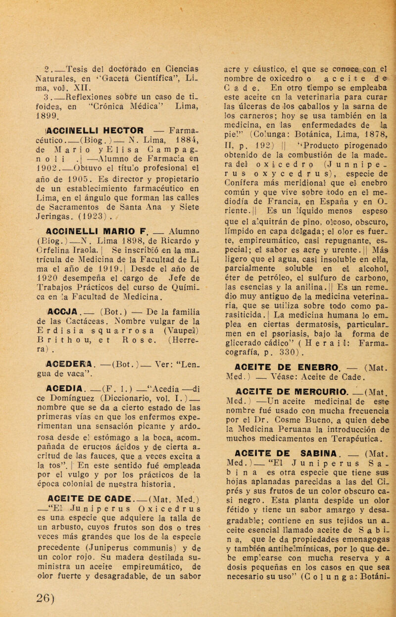 2 _Tesis del doctorado en Ciencias Naturales, en ‘‘Gaceta Científica”, Li¬ ma, voí. XII. 3 _Reflexiones sobre un caso de ti¬ foidea, en “Crónica Médica” Lima, 1899. lACCiniELLI HECTOR — Farma- céutico_(Biog . )—N. Lima, 1884, de Mario y E I i s a C a m p a g- n o 1 i .| —^Alumno de Farmacia en 1902_Obtuvo el titule profesional e] año de 1905. Es director y propietario de un establecimiento farmacéutico en Lima, en el ángulo que forman las cálks de Sacramentos de Santa Ana y Siete Jeringas. (1923) . ACCINELLI MARBO F. _ Alumno (Biog.)—N. Lima 1898, de Ricardo y Crfelina Iraola. | Se inscribió ten la ma¬ trícula de Medicina de la Facultad de Li ma el año de 1919. | Desde el año de 1920 desempeña el cargo de Jefe de Trabajos Prácticos del curso de Quími¬ ca en la Facultad de Medicina. ACOJA.— (Bot.) — De la familia de las Cactáceas. Nombre vulgar de la E r d i s i a s q u a r’r o s a (Vaupefi) B r i t h o u, e t Rose. (Herre¬ ra) . ACEDERA. —(Bot.)—Ver: “Len¬ gua de vaca”. ACEDIA. —(F. 1.) —“Acedia—di ce Domínguez (Diccionario, vol. I.)_ nombre quie se da a cierto estado de las primeras vías en que los enfermos expe¬ rimentan una sensación picante y ardo¬ rosa desde el estómago a la boca, acom¬ pañada de eructos ácidos y de cierta a- critud de las fauces, que a veces excita a la tos”. I En este sentido fué ©mplieada por el vulgo y por los prácticos de la época colonial de nuestra historia. ACEITE DE CADE-(Mat. Med.) —“Ei Juniperus Oxicedrus es una especie que adquiere la talla de un arbusto, cuyos frutos son dos o tres veces más grandes que los de la especie precedente (Juniperus communis) y de un color rojo. Su madera destilada su¬ ministra un aceite empireumático, de olor fuerte y desagradable, de un sabor acre y cáustico, el que se conoce, con el nombre de oxicedro o aceite de Cade. En otro tilempo se empleaba este aceite en la veterinaria para curar las úlceras da los caballos y la sarna de los carneros; hoy se usa también en la medicina, en las enfermedades de ia pie!” (Colunga: Botánica, Lima, 1878, II, p. 192) II ‘^Producto pirogenado obtenido de la combustión de la made¬ ra del oxicedro (Junnipe- rus oxycedrus), especie de Conifera más meridional que el enebro común y que vive sobre todo en el me¬ diodía de Francia, en España y en O- riente.|| Es un líquido menos espeso que el alquitrán de pino, olicioso, obscuro, límpido en capa delgada; el olor es fuer¬ te, empireumático, casi repugnante, es¬ pecial; ell sabor es acre y urente. || Más ligero que el agua, casi insoluble en eltla, parciajlmente soluble en el alcohol, éter de petróleo, el sulfuro de carbono, las esencias y la aniilina.|| Es un reme¬ dio muy antiguo de la medicina veterina¬ ria, que se utiliza sobre todo como pa¬ rasiticida . I La medicina humana lo em¬ plea en ciertas dermatosis, particular- men en el psoriasis, bajo la forma de glicerado cádico” ( H e r a i 1: Farma- cografía, p . 330) . ACEITE DE ENEBRO. — (Mat. Med.) — Véase: Aceite de Cade. ACEITE DE MERCURIO. _(Mat. Med.) —Un aceite medicinal de este nombre fué usado con mucha frecuencia por el Dr. Cosme Bueno, a quien debe la Medicina Peruana la introducción de muchos medicamentos en Terapéutica. ACEITE DE SABINA. _ (Mat. Med.)— “El Juniperus Sa¬ bina es otra especie que tiene sus hojas aplanadas parecidas a las del Ci¬ prés y sus frutosi de un color obscuro ca¬ si negro. Esta planta despide un olor fétido y tiene un sabor amargo y desa¬ gradable; contiene en sus tejidos un a_ ceite esencial llamado aceite de S a b i- n a, que le da propiedades emenagogas y también antihel'mínticas, por lo que de¬ be emplearse con mucha reserva y a dosis pequeñas en los casos en que sea necesario su uso” (C o 1 u n g a: Botáni-