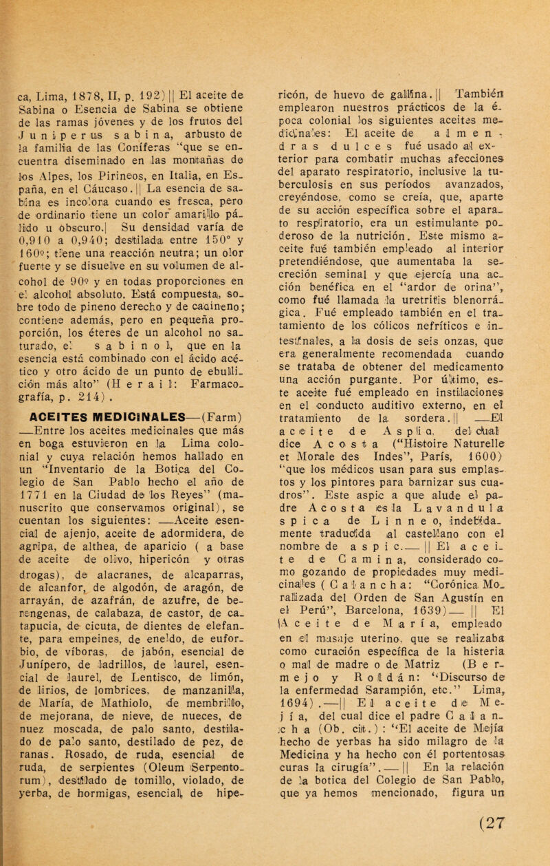 ca, Lima, 1878, II, p. 192) || El aceite de Sabina o Esencia de Sabina se obtiene de las ramas jóvenes y de los frutos del Juniperus sabina, arbusto de la familia de las Coniferas “que se en¬ cuentra diseminado en las montañas de les Alpes, los Pirineos, en Italia, en Es¬ paña, en el Gáucaso.|| La esencia de sa¬ bina es incolora cuando es fresca, pero de ordinario tiene un color amarijilio pá¬ lido u obscuro.] Su densidad varía de 0,910 a 0,940; destilada entre 150° y 1609; tiene una reacción neutra; un olor fuerte y se disuelve en su voHumen de al¬ cohol de 909 y en todas proporciones en el alcoholl absoluto. Está compuesta, so¬ bre todo de pineno derecho y de cadineno; contiene además, pero en pequeña pro¬ porción, los éteres de un alcohol no sa¬ turado, el s a b i n o l, que en la esencia está combinado con el ácido acé¬ tico y otro ácido de un punto de ebullli- cién más alto” (H e r a i l: Fármaco. grafía, p. 214) . ACEITES MEDICIWALES—(Farm) —Entre los aceites medioinales que más en boga estuviieron en ]|a Lima colo¬ nial y cuya relación hemos hallado en un “Inventario de la Botica del Co¬ legio de San Pablo hecho el año de 1771 en la Ciudad de'Los Reyes” (ma¬ nuscrito que conservamos original), se cuentan los siguientes: —Aceite esen¬ cial de ajenjo, aceite de adormidera, de agripa, de althea, de aparicio ( a base de aceite de olivo, hipericón y otras drogas), de alacranes, de alcaparras, de alcanfor, de algodón, de aragón, de arrayán, de azafrán, de azufre, de be- rengenas, de calabaza, de castor, de ca_ tapucia, de cicuta, de dientes de elefan¬ te, para empeines, de eneldo, de eufor¬ bio, de víboras, de jabón, esencial de Junípero, de ladrillos, de laurel, esen¬ cial de laurel, de Lentisco, de limón, de lirios, de lombrices, de manzanilla, de María, de Mathiolo, de membrillo, de mejorana, de nieve, de nueces, de nuez moscada, de palo santo, destila¬ do de palo santo, destilado de pez, de ranas. Rosado, de ruda, esencial de ruda, de serpientes (Oleum iSerpento- rum), desalado de tomillo, violado, de yerba, de hormigas, esenciali, de hipe¬ ricón, de huevo de gallina. || También emplearon nuestros prácticos de la é- poca colonial los siguientes aceites me¬ dicinales: El aceite de almen¬ dras dulces fué usado al ex¬ terior para combatir muchas afecciones del aparato respiratorio, inclusive la tu¬ berculosis en sus períodos avanzados, creyéndose, como se creía, que, aparte de su acción específica sobre el apara¬ to resp*iratorio, era un estimulante po¬ deroso de la nutrición. Este mismo a- ceite fu'é también empleado al interior pretendiéndose, que aumentaba la se¬ creción seminal y que ejercía una ac¬ ción benéfica en el “ardor de orina’’, como fué llamada lia uretritis blenorrá- gica. Fué empleado también en el tra¬ tamiento de los cólicos nefríticos e in- tesíflnales, a la dosis de seis onzas, que era generalmente recomendada cuando se trataba de obtener del medicamento una acción purgante. Por último, es¬ te aceite fué empleado en instilaciones en el conducto auditivo externo, en el tratamiento de la. sordera. |1 —El aceite de Asplia, del c)ua,í dice A c o s t a (“Hlstoire Naturelle et Morale des Indes”, París, 1600) “que los médicos usan para sus emplas¬ tos y los pintores para barnizar sus cua¬ dros”. Este aspic a que alude el pa¬ dre A c o s t a es la L a v a n d u 1 a s p i c a de L i n n e o, indebVlda- mente tradutíidá al castellano con el nombre de aspic_|| El acei¬ te de Camina, considerado co¬ mo gozando de propiedades muy medi- cinajles ( C a I a n c h a: “Corónica Mo.. rarizada del Orden de San Agustín en el Perú”, Barcelona, 1639)_ || El (Aceite de Mari a, empleado en el masaje uterino, que se realizaba como curación específica de la histeria o mal de madre o de Matriz (Ber¬ mejo y R o ll d á n: ‘‘Discurso de la enfermedad Sarampión, etc.” Lima, 1694) . —11 El aceite de M e- j í a, del cual dice el padre Gala n- :c h a (Ob. cilt.) : ‘‘El aceite de Mejía hecho de yerbas ha sido milagro de la Medicina y ha hecho con él portentosas curas la cirugía”.— || En la relación de la botica del Colegio de San Pablo, que ya hemos mencionado, figura un