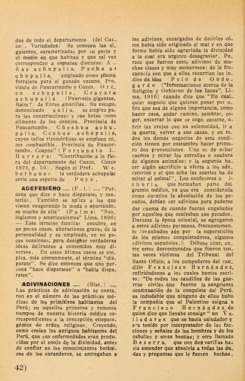 das de todo el departamento (del Cuz¬ co) . Viariedades: Se conocen las sL guientes, caractterizadas por su porte y el medio en que habitan y que tal vez correspondan a especies distintas: A _ ñas a c h u p a 11' ili a, P a c h a a c h u p a 1 i a, empleado como p^^anta forrajera para el ganado vacuno. Pro¬ vincia de Paucartambo y Cuzco. O r c_ c o a c h a p u 1 1 a , C c a y a r a a c h u p a 1 I a (Pourretia gigantea, Raim?) de flores amarillas. Su escapo, denominado s u 1 1 u, se emplea pa¬ ra las construcciones y sus hojas como alimento de los conejos. Provincia de Paucartambo. Cheshua achu- p a 1 li a, C c o h u e a c h u p a 1 1 a, cuyos tair.os rizomórfiicos se emplean co_ mo combustible. Provincia de Paucar- tambo. Ccapna” (Fortunato L. Herrera: “'Contribucióin a la flo¬ ra del departamento del Cuzco, Cuzco 1921, p. 59) . Según el Prof. W e- b e r b a u e r la verdadera achupallifa sería una especie de Puya. ADEFESIERO_ (F. 1.) _“Per¬ sona que dice o hace disparates y ton¬ terías . También se aplica a las que visten exagerando la moda o apartándo¬ se mucho de ella’^ (Palma: “Neo_ logismos y americanismos” Lima, 1896) — Este término familiar encubre, en no pocos casos, alteraciones graves de la personalidad y es empleado, en no po¬ cas ocasiones, para designar verdaderas ideas delirantes a contenidos muy di¬ versos . En estos útimos casos se em¬ plea, más comunmente, el término ‘‘dis¬ parate”. Se dice entonces que una per¬ sona “hace disparates” o “habla dispa¬ rates”. lADIVIS^ACEOñSES _ (Hist.) _ Las prácticas de adivinación se conta¬ ron en el número de las prácticas mé¬ dicas de los primitivos habitantes del Perú; en aquellos primeros y remotos tiempos de nuestra historia médica co¬ rrespondientes a la concepción etiopaío- génica de orden religioso. Creyendo, como creían los antiguos habitantes del Perú, que sus enfermedades eran produ¬ cidas por el enojo de la divinidad, antes de confiar en los conocimientos botámi- 'cos de los curanderos, se entregaban a los adivinos, encargados de decirles có¬ mo había sido originado el mal y en que forma había sido agraviada la diviniidad a la cual era urgente desagraviar. Pa_ rece que fueron estos adivinos de mu¬ chas clases y muy numerosos: de la fre¬ cuencia con que a ellos recurrían los in¬ dios da idea Polo de O n de- g a r d o (“Informaciones acerca de la Religión y Gobierno de líos Incas”, Li¬ ma, 1916) cuando dice que “En cual¬ quier negocio que quieren poner por o- bra que sea de alguna importancia, como hacer casa, andar camino, sembrar, co¬ ger, encerrar lo que se coge, casarse, a- brir las orejas con su solemnidad, ir a la guerra, volver a sus casas, y en to¬ dos los demás negocios de esta condi¬ ción tienen por costumbre hacer prime¬ ro dos prevenciones. Una es de echar suertes y mirar las entrañas o asadura de algunos anima/les; y la segunda ha¬ cer algún sacrificio u oferta a los ado_ ratorios y el que echa las suertes ha de mirar al animal”. Los confesores o i- c h u r i s, que formaban parte del gremio médico, ya que era considerada como curativa la absolución de los pe¬ cados, debían ser adivinos para poderse dar cuenta de cuando fueran engañados por aquellos que ocultaban sus pecados. Durante la época colonial, se agregaron a estos adivinos peruanos, frecuentemen¬ te ronsultados aún por la superstición de los mismos conquistadores, algunos adivinos españoles. |] Débese citar, en_ tre estos desventurados que fueron tau_ tas veces víctimas del Tribunal del Santo Oficio, a los compañeros del cau¬ dillo Francisco Hernández, refiriéndonos a los cuales hemos escri¬ to: “De «todos los caudillos de las gue¬ rras civiles que fueron la sangrienta continuación de la conquista del Perú, es indudable que ninguno de ellos hubo la compañía que el Palentino asigna a Francisco Hernández, de quien dice que llevaba consigo “ un V a~ Hadares que se hacía saludador «y e-a tenido por interpretador de las fac¬ ciones y señales de los hombres y de los caballos y otras bestias; y otro llamado B e z e r r a, que con do^ varillas hai cía entender que absolvía a todas las du_ das y preguntas que le fuesen hechas.