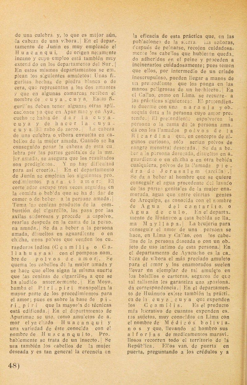 .3 de una culebra, y, lo que es mejor aún, la cabeza de una víbora. | En ei depar¬ tamento de Junín es muy empleado el H u a c a n q u i, de origen netamente incano y cuiyo empleo está también muy exíend do en los departamento del Sur. ¡ En estos mismos departamentos se em¬ plean los siguientes amuletos: Unas fi¬ guritas hechas de piedra blanca o de cera, que representan a los dos amantes y que en algunas comarcas, reciben el nombre de c u y a _ c u y a. Estas í!- guri'ras deben tener alguna.s otras apli¬ caciones ya que en Apun ma.c y en Aya_ cucho se habia de dar la c u y a - cuya y de hacer la cuya- cuy a.|El rabo de zorro. ¡ La. cabeza de una culebra o víbora envuelta en ca¬ bellos de la mujer amada. Guando se ha conseguido pasar la cabeza de esta cu_ lebra por Las partes genitales de la mu_ jer, amada, se asegura que los resultados son prodigicnos. Y no hay dificultad pa.ra así creerlo,. | En el departamento ■de Junín se emp.lean los siguientes pro¬ cedimientos para e l a rn o r:¡ El corte'ador escupe tres veces seguidas oo la cornuda o beb'da que se ha d? dar de comer o de beber a la persona, amada. | demq la:? cenizas producto de ia com¬ bustión del cigarrillo, las pasa por las axilas sudorosas y procede .a icspolvo- rearLas después en la cama de la perso¬ na amada. I Se da a. beber a la persona amada, di.suelíos en aguardiente o en chicha, unos po’vos que venden los cu¬ randeros indios (G c a m i 1 i s o Ga.- 1 1 a h u a y a s) con el pom.poso nom_ bre de polvos de amor!. Se quema los cabellos de la mujer amada y se hace que ellos sigan la misma suerte que las cenizas de cigarrillos a que se ha aludido anteriormente.! En Moyo- bamba el P i r i - p i r i monopoliza la mayor pa.rte de los procedimientos para el amor; pues es sobre la base de pi - r i _ p i r i que la mayoira de técnicas está edificada.] En el departamento de Apurírnac se usa., como amuletos de a- mor el ya citado H u a c a n q u i y un-a variedad de éste conocida con el nombre de H ii a. c a n q u i to. Pro¬ bablemente se trata de un insecto. | Se us=a también los cabellos de :1a mujer deseada y es tan general la creencia en la eficacia de esta práctica que, en las pohlacmne.s de la s.-rra. las señoras, después de peinarse, recojen cuidadosa¬ mente los cabellos que hubiesen queda¬ do adheridos en el peine y proceden a incinerarLos cuidadosamente; pues temen que ellos, por intermedio de un criado inescrupuloso, pueden llegar a manos de i.ci pretendiente que los ponga en las manos peligrosas de un hechicero . ¡ En el Gallao, como en Lima, se recurre - a las prácticas siguientes: E:l pretendien¬ te duerme con une, naranja y ob¬ sequia ésta a la persona cuyo amor pre¬ tende.! pretendiente espolvorea la persona o la cama de la persona ama¬ da con los r amados polvos de la H i c a r d i n a que, en concepto de al¬ gunos curioso:?, sólo serían polvos de sangre menstral desecada.! Se da a be- ■ ter a ia persona desecada, disueltos en a_ ' guardiente o en chicha o en otra bebida - cualquiera, polvos de la llamada pie- 1 d r a d e J e r u s a I e m (:arci.lla) . | ; Se da a beber al hombre que se quiere 1 conseguir el a.gua procedente del lavado I de las parte: genitales de la mujer ena- ^ morada, agua que entre ciertas gentes 1 de Arequipa, es conocida con el nombre i de Agua del c a, n t a r i t o, o 1 Agua de culo. En el departa- e mentó de Huánrieo a esta bebida se lla_ y mía M a y 1 1 a p a.! La brujería pa.ra 1 conseguir el amor de una persona se hace, en Lima y Ga’lao, con los cabe- i- líos de la. persona deseada o con un ob- y jeto de uso íntimo de esta persona.! En ^ e'I departamento de Ayacucho es la ca- 1 beza de víbora el más preciado amuleto J para el amor y los enamorados suelen i Llevar ün ejem.plar de tal amulqto en ; los bolsillos o carteras, seguros de que ' tal talismtán les garantiza una apasiona. J da correspondencia.! En el departamen- í to de Huánuco existe también la prácti- y ca de la c u y a, _ c u y a que expenden los C c a m i l i s. Es el producto más klcrativo de cuantos expenden es_ tos sujetos, muy conocidos en Lima con ' i el nombre de Médicos b o 1 i v i a- i nos y que, llevando al hombro sus ' i alforjas de medicamentos maravi- 1 j liosos recorren todo el territorio de la ; j República. Ellos van, de puerta en j puerta, preguntando a los crédulos y a |