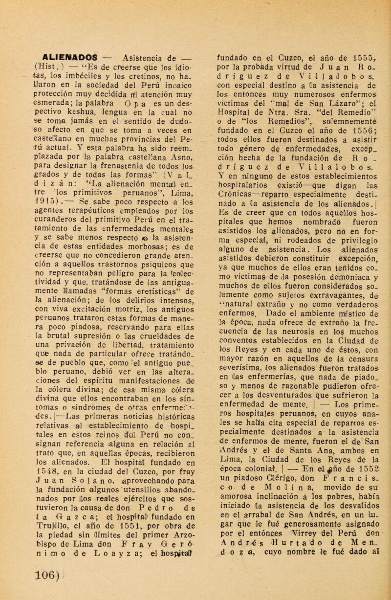 ALIENADOS — Asistencia de — (Hist. ) — ‘^Es de creerse que los idio¬ tas,, los imbéciles y los cretinos, no ha- Waron en la sociedad del Perú incaico protección muy decidida n'i atención muy esmerada; la palabra Opa es un des¬ pectivo keshua, lengua en la cual no se toma jamás en el sentido de dudo¬ so afecto en que se toma a veces en castelllano en muchas provincias del Pe¬ rú actual. Y esta palabra ha sido reem¬ plazada por lia palabra castellana Asno, para designar la frenastenia de todos los grados y de todas las formas” (V a L d i z á n: ‘‘La alienación mentaili en¬ tre 'los primitivos peruanos”, Lima, 1915).— Se sabe poco respecta a los agentes terapéuticos empleados por los curanderos del primitivo Perú en el tra¬ tamiento de las enfermedades mentales y se sabe menos respecto la. la asisten¬ cia de estas entidades morbosas; es de creerse que no concedieron grande aten¬ ción a aquellos trastornos psíquicos que no representaban peligro para la ícoílec- tividad y que, tratándose de las antigua¬ mente llamadas “formas eretísticas” de Ja alienación; de los delirios Intensos, con viva excitación motriz, los antiguos peruanos trataron estas formas de mane¬ ra poco piadosa, reservando para ellas la brutal supresión o las crueldades de una privación de libertad, tratamiento quie nada de particular ofrece tratándo¬ se de pueblio que, como 'el antiguo pue_ blo peruano, debió ver en las altera¬ ciones del espíritu manifestaciones de la cólera divina; de esa misma cóilera divina que ellos encontraban en los sín¬ tomas o sindromes de o-ras enferme:' '»- des.|—Las primeras noticias históricas relativas al establecimiento de hospi¬ tales en estos reinos dell Perú no con¬ signan referencia alguna en relación al trato que, en aquellas épocas, recibieron los alienados. El hospital fundado en 1548, en la ciudad del Cuzco, por fray Juan Solano, aprovechando para la fundación algunos uíensiJiosi abando¬ nados por líos reales ejércitos que sos¬ tuvieron la causa úe don Pedro de il a G a z c a; el hospital' fundado en Trujillo, el año de 1551, por obra de la piedad sin límites del primer Arzo¬ bispo de Lima don Fray Geró¬ nimo -de L o a y z a; el hospjtaíl fundado en el Cuzco, el año de 1555^ por la probada virtud de J u a n Ro¬ dríguez de Villalobos, con especial destino a la asistencia de Cos entonces muy numerosos enfermos víctimas del “mal de San Lázaro”; el Hospital de Ntra. ¡Sra. “del Remedio” o de “los Remedios”, solemnemente fundado en el Cuzco el año de 1556^ todos ellos fueron destinados a asistir todo género de enfermedades, excep_ ción hecha de la fundación de Ro¬ dríguez de Villalobos. Y en ninguno de estos establecimientos hospitalarios existió—que digan las Crónicas—reparto especialmente desti¬ nado a la asistencia de los ailienados.[ Es de creer que en todos aquellos hos¬ pitales que hemos nombrado fueron asistidos los alienados, pero no en for- ma especial, ni rodeados de privilegio alguno de asistencia. Los alienados asistidos debieron constituir excepción, ya que muchos de ellos eran tenidos co¬ mo víctimas de la posesión demoniaca y muchos de ellos fueron considerados so¬ lamente como sujetos extravagantes, de “natural extraño y no como verdaderos enfermos. Dado el ambiente miístico de la época, nada ofrece de extraño la fre- cuentía de las neurosis en los muchos conventos establecidos en la Ciudad de los Reyes y en cada uno de éstos, con mayor razón en aquellos de la censura severísima, los alienados fueron tratados en las enfermerías, que nada de piado¬ so y menos de razonable pudieron ofre¬ cer a los desventurados que sufrieron la enfermedad de mente. | — Los prime¬ ros hospitales peruanos, en cuyos ana¬ les se halla cita especial de repartos es¬ pecialmente destinados a la asistencia de enfermos de mente, fueron el de San Andrés y el de Santa Ana, ambos en Lima, la Ciudad de los Reyes 'de la época colonial. | — En ©1 ^ño de 1552 un piadoso Clérigo, don F r a n c i s_ c O' d e Molina, movido de su amorosa inclinación a los pobres, había iniciado la asistencia de los desvalidos en el arrabal de San Andrés, en un lu¬ gar que le fué generosamente asignado por el entónces Virrey del Perú don Andrés Hurtado de Men¬ doza, cuyo nombre l'e fué dado al