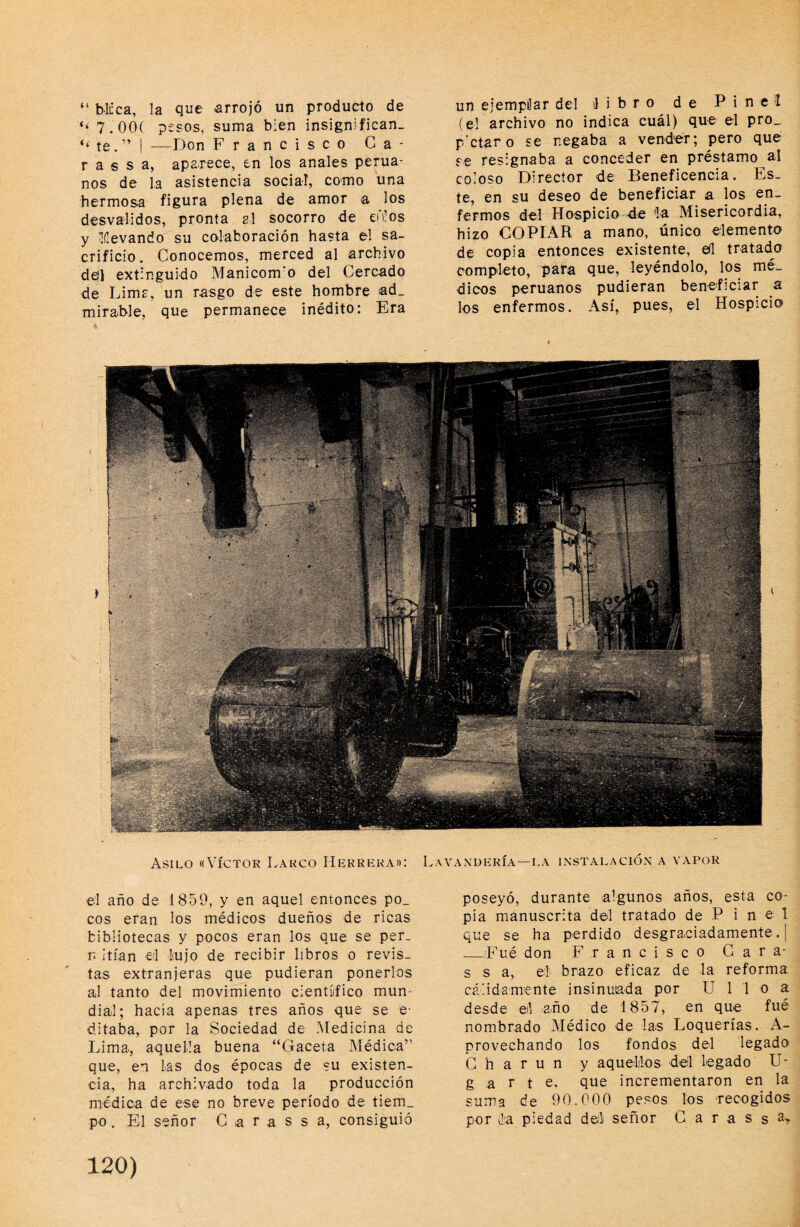 “ blíca, la que arrojó un producto de “7.00( pesos, suma bien insignifican- te. ” I —Don Francisco Ca¬ ra s s a, aparece, en los anales perua¬ nos de l,a asistencia social, como una hermosa figura plena de amor a los desvalidos, pronta al socorro de enios y iílevando su colaboración hasta el sa¬ crificio . Conocemos, merced al archivo ddl extinguido Manicom o del Cercado de Limr, un rasgo de este hombre ad_ mirable, que permanece inédito: Era un ejempilar del ilibro de Pin el (el archivo no indica cuál) que el pro_ petar o se regaba a vender; pero que se resignaba a conceder en préstamo ul coloso Director de Beneficencia. Es¬ te, en su deseo de beneficiar a los en¬ fermos del Hospicio de 'la Misericordia, hizo COPIAR a mano, único elemento de copia entonces existente, eil tratado completo, para que, leyéndolo, los mé¬ dicos peruanos pudieran beneficiar a los enfermos. Así, pues, el Hospicio el año de 1859, y en aquel entonces po_ eos eran los médicos dueños de ricas bibliotecas y pocos eran los que se per. n Itían el Lujo de recibir libros o revis¬ tas extranjeras que pudieran ponerlos al tanto del movimiento cientíifico mun¬ dial; hacia apenas tres años que se e- ditaba, por la Sociedad de .Medicina de Lima, aquella buena “Gaceta Médica” que, en Las dos épocas de su existen¬ cia, ha archivado toda la producción médica de ese no breve período de tiem_ po. El señor C a r ,a s s a, consiguió poseyó, durante algunos años, esta co¬ pia manuscrita del tratado de P i n e 1 que se ha perdido desgraciadamente. | _Fué don Francisco Gara- s s a, el brazo eficaz de la reforma cálidamente insinuada por U 1 1 o a desde el año de 1857, en que fué nombrado Médico de las Loquerías. A- provechando los fondos del legado G h a r u n y aquellos del legado U- g a r t e, que incrementaron en la suma de 90.000 pesos los recogidos por la piedad deli señor G a r a s s