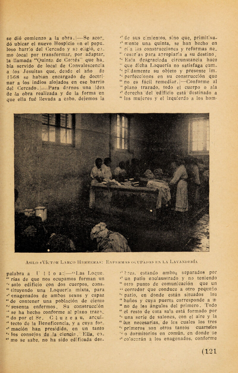 se dió comienzo a la obra.j—Se acor, dó ubicar el nuevo Hospicio en el popu¬ loso barrio del (lercado y S2 eiigió, c.^- mo ilocal por transformar, por adaptar, la ililamada “Quinta, de Cortés'’ que ha_ bía servido de local de Gonvalescencia a los Jesuítas que, desde el año de 1568 se habían encargado de doctri¬ nar a los indios alojados en ese barrio del Cercado.!—Para de.rnos una idea de la obra realizada y de la forma en que ella fué llevada a cabo, dejemos la ‘‘ de sus cimientos, sino que, primitiva- ‘‘ mente una quinta, se han hecho en “ eí'a ias construcciones y reformas ne_ “ cesar’as para apropian’a a su destino. Esta desgraciada circunstancia hace “ que dicha Loquería no satisfaga cum- ‘‘ plidamente su objeto y presente im- ‘‘ perfecciones en su construcción que “no es fácil remediar. |—Conforme al “ plano trazado, todo el cuerpo o ala derecha del edificio está destinado a “ las mujeres y el izquierdo a los hom- .Asilo «Víci'oK Larco Hickkhra»: L\ palabra a V 1 1 o a:|—‘‘Las Loque. rías de que nos ocupamos forman un solo edificio con dos cuerpos, cons- “ tituyendo una Loquería mixta, para enagenados de ambos sexos y capaz ** de contener una población de ciento ■‘‘'sesenta enfermos. Su aons-trucción “ se ha hecho conforme al plano traza.. “ do por el Sr. C I u z e a u, arcui- “ tecto de la Beneficencia, y a cuya for- mación han presidido, en un tanto ‘‘ los consejos de la ciencia.. Ella, co- “ mo se sabe, no ha sido edificada des- FKRMAS OCUPAI'AS K.N LA LaVA.NDKNÍA ‘‘ fres, estando ambos separados por ‘‘ un patio ena!austra.do y no teniendo “ otro punto de comunicación que un “ corredor que conduce a otro pequeño ‘‘ patio, en donde están situados los “ baños y cuya puerta corresponde a lí- “ no de los ángulos del primero. Todo “ el resto de esta sala está formado por ‘‘ una serie de salones, con el aire y la “ Inia necesarias, de les cuales los tres ‘‘ primeros son otros tantos cuartelles ‘‘ o dormitorios en común, en donde se ‘‘ colocarán a los enagenados, conform.e