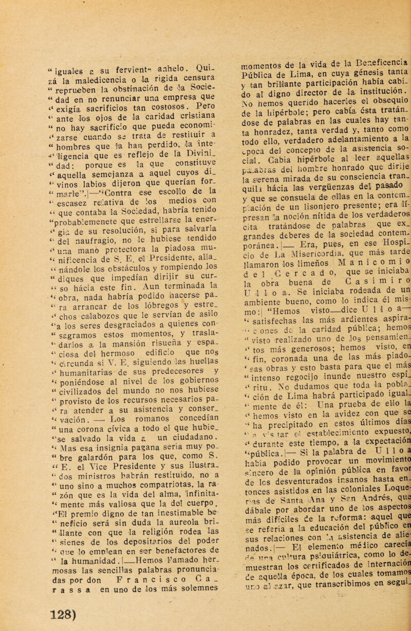 “ iguaLes a su ferviení'^ anhelo. Qui¬ zá la maledicencia o la rígida censura “ reprueben la obstiinación de 'la Socie- “ dad en no renunciar una empresa que ‘‘ exigía, sacrificios tan costosos. Pero “ ante les ojos de la caridad cristiana “ no hay sacrificio que pueda economi zarse cuando se trata ds restituir a “hombres que la han perdido, la 'inte- 'liigencia que es reflejo de la Diyini. “ dad: porque es la que constituye aquella semejanza a aquel cuyos di_ vinos labios dijeron que querían for_ “ m,e.rle”.|—“Contra ese escollo de la “ escasez relativa de los medios con “ que contaba la Sociiedad, habría tenido “probablemenete que estrellarse la ener- ‘‘ gía de su resolución, si para salvarla “ del naufragio, no le hubiese tendido ‘‘ una mano protectora la piadosa mu- nificencia de S. E, el Presidente, alla_ “ nándole les obstáculos y rompiendo |os “ diques que impedían dirijir su cur- “ so hácia este fin. Aun terminada la ■ obra, nada habría podido hacerse pa~ “ ra arrancar de los lóbregos y estre_ ‘‘ chos calabozos que le servían de asilo “a los seres desgraciados a quienes con- “ sagramos estos momentos, y trasla- “ darlos a. la mansión risueña y espa_ ciosa del hermoso edific:0 que nog “ dii’cunda si V. E. siguiendo las huellas ‘‘ humanitarias de sus predecesores y ** poniéndose al nivel de los gobiernos “ civilizados del mundo no nos hubiese “ provisto de los recursos necesarios pa- ra atender a su asistencia y conser_ “ vaclón. —' Los romanos concedían “ una corona cívica a todo el que hubie_ salvado la vida a un ciudadano. “ Mas esa insignia pagana sería muy po- “ bre galardón para los que, como S. ‘^E. el Vice Presidente y sus ilustra- “ dos ministros habrán restituido, no a “ uno sino a muchos compatriotas, la ra- “ zón que es la vida del alma, Infinita- “ mente más valiosa que la dol cuerpo. “‘El premio digno de tan inestimable be- ** neficio se'rá sin duda la aureola bri- “ liante con que la religión rodea las “ sienes de los deposita.rios del poder “ que lo emplean en ser benefactores de “ la humanidad . I—Hemos llamado her¬ mosas las sencillas palabras pronuncia¬ das por don Francisco Ga¬ ra s s a en uno de los más solemnes momentos de la vida de la Be.^eficencia Pública de Lima, en cuya génesis tanta y tan brillante participación había cabi¬ do al digno director de la. institución, rso hemos querido hacerles el obsequio de la hipérbole; pero cabía ésta tratán¬ dose de palabras en las cuales hay tan¬ ta honradez, tanta verdad y, tanto como todo ello, verdadero adelantamiento a la í-poca del concepto de la asistencia so¬ cial. Cabía hipérbole al leer aquellas palabras del hombre honrado que dirije la serena mirada de su consciencia tran¬ quila hácia lias vergüenzas deli pa^o y que se consuela de edlas en la contem¬ plación de un lisonjero presente, ©ra lí presan la noción nítida de los verdadero’S cita tratándose de palabras que ex_ gra.ndes deberes de la sociedad contern- poránea.!— Era, pues, en ese Hospi¬ cio de La Misericordia, que más tarde llamaron los limeños Manicomio d e 1 ;G e r c a d o, que se iniciaba la obra buena de Casimiro U 1 1 o a. Se iniciaba rodeada de un ambiente bueno, como lo indica él mis mo:| “Hemos visto—dice U lio a— “ satisfechas las más ardientes aspira- c.ones do la caridad pública; hemms “ visto realizado uno de Jog pensamien- tos más generosos; hemos visto, en “ fin, coronada una de las más piado- ‘ e.as obras y esto basta para que el más “ intenso regocijo inunde nuestro espi_ ‘‘ ritu. No dudamos que toda la pobla.- “ ción de Lima habrá participado igual- “ mente de él: Una prueba de ello la hemos visto en la avidez^con que^se “ ha precipitado en estos últimos días p v-s tar el establecimiento expuesto, durante este tiempo, a la expectación “pública. 1— Si la palabra de U 1 J o a había podido provocar un_ movimiento sincero de la opinión pública en favor de les desventurados insanos hasta en¬ tonces asistidos en las coloniales Loque r'.as de Santa ¡Ana y San Andrés, que dábale por abordar uno de los aspectos más difíciles de la reforma: aquel que se refería a la educación del público en sus relaciones con !a asistencia de a.lie- nados.]— El elemento mélico carecía rv vma cuUura psiquiátrica, como lo de¬ muestran los certificados de internación de aquella época, de los cuales tomamos uno ai’j .azar, que transcribimos en segui-