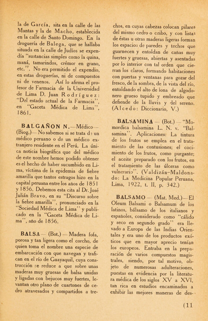 la de García, sita en la calle de las Mantas y la de Macho, establecida en la calle de Santo Domingo. En la droguería de Balega, que se hallaba situada en la calle de Judíos se expen¬ día sustancias simples como la quina, mana, tamarindos, crémor en grano, etc. . No era permitido el expendio, en estas droguerías, ni de compuestos ni de venenos. Así lo afirma el pro¬ fesor de Farmacia de la Universidad de Lima D. Juan Rodríguez: Del estado actual de la Farmacia , en “Gaceta Médica de Lima’', 3 861. BALGAÑON N.—Médico— (Biog.) — No sabemos si se trata dí un médico peruano o de un médico ex¬ tranjero residente en el Perú. La úni¬ ca noticia biográfica que del médico de este nombre hemos podido obtener es el hecho de haber sucumbido en Li¬ ma, víctima de la epidemia de fiebre amarilla que tantos estragos hizo en la capital peruana entre los años de 1851 y 1 856. Debemos esta cita al Dr. José Julián Bravo, en su “Discurso sobre la fiebre amarilla”, pronunciado en la Sociedad Médica de Lima” y publi¬ cado en la “Gaceta Médica de Li¬ ma”, año de 1 856. BALSA— (Bot.) — Madera fofa, porosa y tan ligera como el corcho, de quien toma el nombre una especie de embarcación con que navegan y trafi¬ can en el río de Guayaquil, cuya cons¬ trucción re reduce a que sobre unas maderas muy gruesas de balsa unidas y ligadas con bejucos muy fuertes, le¬ vantan otro plano de cuartones de ce¬ dro atravesados y compartidos a tre¬ chos, en cuyas cabezas colocan pilares del mismo cedro o ceibo, y con listas de estas u otras maderas ligeras forman los espacios de paredes y techos que guarnecen y entoldan de cañas muy fuertes y gruesas, abiertas y asentadas por lo interior con tal orden que cie¬ rran los claros, formando habitaciones con puertas y ventanas para gozar del fresco, de la sombra, de la vista del río, entoldando el alto de lona de algodo¬ nero grueso tupido y embreado que defiende de la lluvia y del sereno. (A 1 c e d o : Diccionario, V.) BALSAMINA — (Bot.) — “Mo- mordica balsamina L. N. v. “Bal¬ samina ’. Aplicaciones: La tintura de los frutos se emplea en el trata¬ miento de las contusiones; el coci¬ miento de los frutos, como purgante; el aceite preparado con los frutos, en el tratamiento de las úlceras como vulnerario”. (Valdi zán-Maldona- do: La Medicina Popular Peruana, Lima, 3 922, t. II, P. 342.) BALSAMO — (Mat. Med.)—El Oleum Balsami o Balsamum de los latinos, balsamo de los italianos y españoles, considerado como “cálido y seco en segundo grado” era lle¬ vado a Europa de las Indias Orien¬ tales y era uno de los productos exó¬ ticos que en mayor aprecio tenían los europeos. Entraba en la prepa¬ ración de vanos compuestos magis¬ trales, siendo, por tal motivo, ob¬ jeto de numerosas adulteraciones, puestas en evidencia por la literatu¬ ra médica de los siglos XV a XVÍ, tan rica en estudios encaminados a exhibir las mejores maneras de des- *