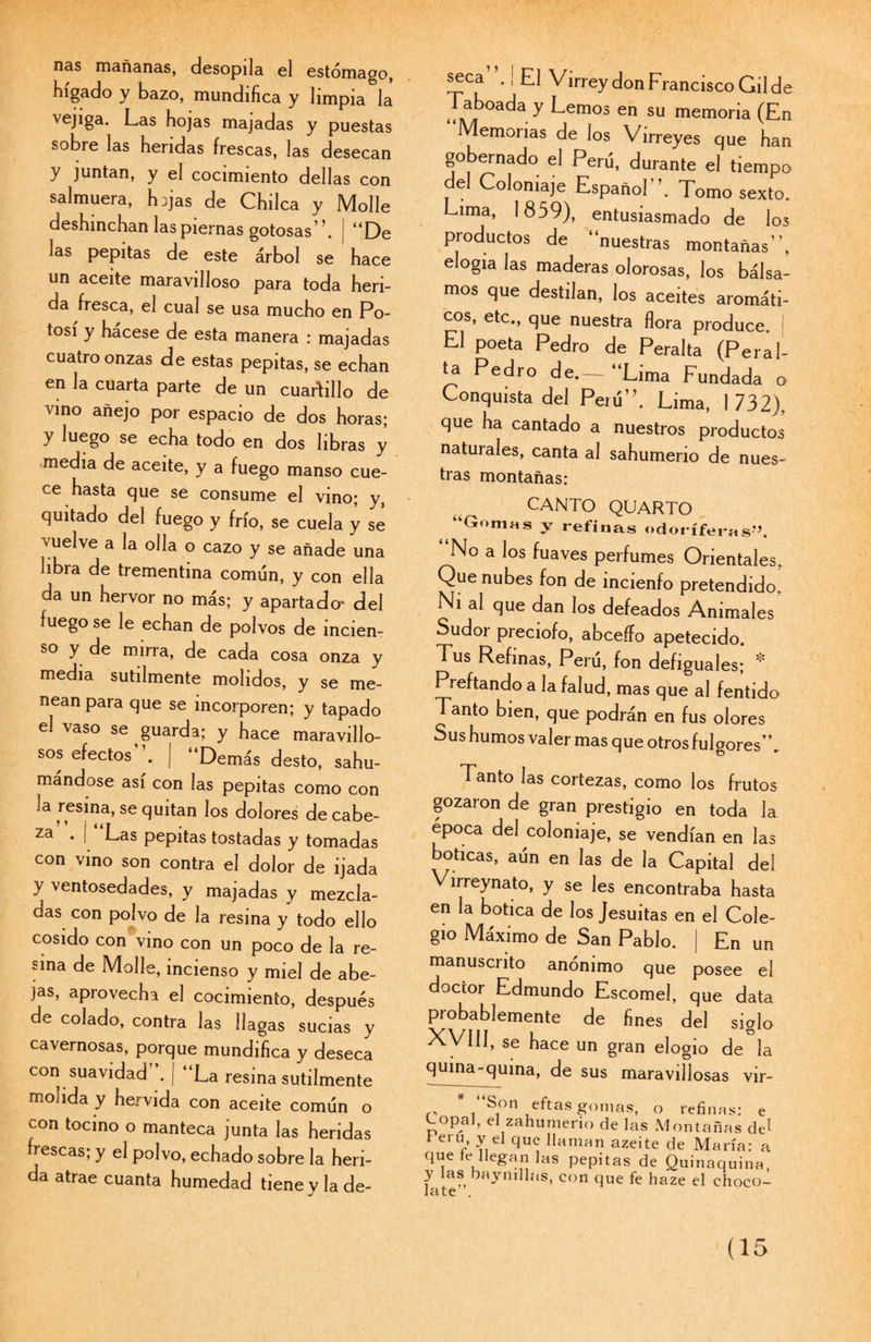 ñas mañanas, desopila el estómago, hígado y bazo, mundifica y limpia la vejiga. Las hojas majadas y puestas sobre las heridas frescas, las desecan y juntan, y el cocimiento dellas con salmuera, hijas de Chilca y Molle deshinchan las piernas gotosas’ ’. “De las pepitas de este árbol se hace un aceite maravilloso para toda heri¬ da fresca, el cual se usa mucho en Po¬ tosí y hácese de esta manera : majadas cuatro onzas de estas pepitas, se echan en la cuarta parte de un cuartillo de vino añejo por espacio de dos horas; y luego se echa todo en dos libras y media de aceite, y a fuego manso cue¬ ce hasta que se consume el vino; y, quitado del fuego y frío, se cuela y se vuelve a la olla o cazo y se añade una libia de trementina común, y con ella da un hervor no más; y apartado- del fuego se le echan de polvos de incien¬ so y de mirra, de cada cosa onza y media sutilmente molidos, y se me¬ nean para que se incorporen; y tapado el vaso se guarda; y hace maravillo¬ sos efectos | “Demás desto, sahu¬ mándose así con las pepitas como con la resina, se quitan los dolores de cabe¬ za’ . i “Las pepitas tostadas y tomadas con vino son contra el dolor de ijada y ventosedades, y majadas y mezcla¬ das con polvo de la resina y todo ello cosido con vino con un poco de la re¬ sma de Molle, incienso y miel de abe¬ jas, apiovecha el cocimiento, después de colado, contra las llagas sucias y cavernosas, porque mundifica y deseca con suavidad . | “La resina sutilmente molida y hervida con aceite común o con tocino o manteca junta las heridas frescas; y el polvo, echado sobre la heri¬ da atrae cuanta humedad tiene y la de¬ seca ., El Virrey don Francisco Gil de Taboada y Lemos en su memoria (En Memorias de los Virreyes que han gobernado el Perú, durante el tiempo del Coloniaje Español'’. Tomo sexto. Lima, 1859), entusiasmado de los productos de “nuestras montañas”, elogia las maderas olorosas, los bálsa¬ mos que destilan, los aceites aromáti¬ cos, etc., que nuestra flora produce. El poeta Pedro de Peralta (Peral¬ ta Pedro de.— “Lima Fundada o Conquista del Perú”. Lima, 1732), que ha cantado a nuestros productos naturales, canta al sahumerio de nues¬ tras montañas: CANTO QUARTO ‘Gomas y refinas odoríferas7’. No a los fuaves perfumes Orientales. Que nubes fon de incienfo pretendido. Ni ai que dan los defeados Animales Sudor preciofo, abceífo apetecido. Tus Refinas, Perú, fon defiguales; * Pieftando a la falud, mas que al fentido Tanto bien, que podrán en fus olores Sus humos valer mas que otros fulgores”. Tanto las cortezas, como los frutos gozaron de gran prestigio en toda la época del coloniaje, se vendían en las boticas, aún en las de la Capital del Virreynato, y se les encontraba hasta en la botica de los Jesuítas en el Cole¬ gio Máximo de San Pablo. | En un manuscrito anónimo que posee el doctor Edmundo Escomel, que data probablemente de fines del siglo XVIII, se hace un gran elogio de la quina-quina, de sus maravillosas vir- . S°n eftas gomas, o refinas: e Copal, el zahumerio de las Montañas de* i ei u y el que llaman azeite de María: a que fe llegan las pepitas de Quinaquina, y las baymllas, con que fe haze el choco¬ late \