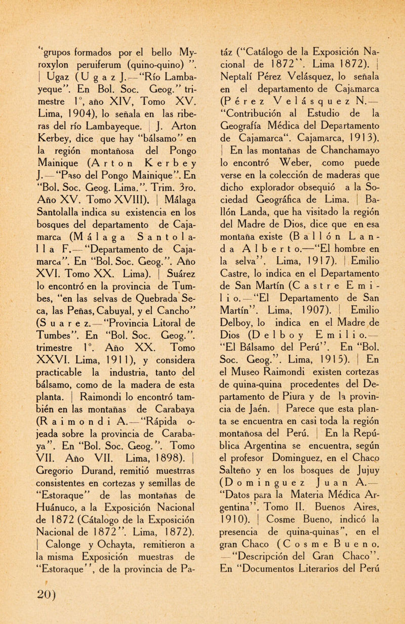 «í grupos formados por el bello My- roxylon peruiferum (quino-quino) ”. | Ugaz (U g a z J.^-“Río Lamba- yeque”. En Bol. Soc. Geog.” tri¬ mestre 1 °, año XIV, Tomo XV. Lima, 1 904), lo señala en las ribe¬ ras del río Lambayeque. J. Arton Kerbey, dice que hay “bálsamo’’ en la región montañosa del Pongo Mainique (A rton Kerbey J. — “Paso del Pongo Mainique”. En “Bol. Soc. Geog. Lima.”. Trim. 3ro. Año XV. Tomo XVIII). | Málaga Santolalla indica su existencia en los bosques del departamento de Caja- marca (Málaga Santola- 1 1 a F.— “Departamento de Caja- marca”. En “Bol. Soc. Geog.”. Año XVI. Tomo XX. Lima). | Suárez lo encontró en la provincia de Tum¬ bes, “en las selvas de Quebrada Se¬ ca, las Peñas, Cabuyal, y el Cancho” (S u a r e z. — “Provincia Litoral de Tumbes”. En “Bol. Soc. Geog.”. trimestre Io. Año XX. Tomo XXVI. Lima, 1911), y considera practicable la industria, tanto del bálsamo, como de la madera de esta planta. | Raimondi lo encontró tam¬ bién en las montañas de Carabaya (Raimondi A. — “Rápida o- jeada sobre la provincia de Caraba- ya*\ En “Bol. Soc. Geog/’. Tomo VIL Año VII. Lima, 1898). | Gregorio Durand, remitió muestrras consistentes en cortezas y semillas de “Estoraque” de las montañas de Huánuco, a la Exposición Nacional de 1872 (Cátalogo de la Exposición Nacional de 1872”. Lima, 1872). Calonge y Ochayta, remitieron a la misma Exposición muestras de “Estoraque* \ de la provincia de Pa- táz (“Catálogo de la Exposición Na¬ cional de 1872. Lima 1872). I Neptalí Pérez Velásquez, lo señala en el departamento de Cajamarca (Pérez Velásquez N.— “Contribución al Estudio de la Geografía Médica del Departamento de Cajamarca“. Cajamarca, 1913). | En las montañas de Chanchamayo lo encontró Weber, como puede verse en la colección de maderas que dicho explorador obsequió a la So¬ ciedad Geográfica de Lima. | Ba¬ ilón Landa, que ha visitado la región del Madre de Dios, dice que en esa montaña existe (Bailón Lan¬ da A 1 b e r t o.—“El hombre en la selva7*. Lima, 1917). | Emilio Castre, lo indica en el Departamento de San Martín (Castre E m i - 1 i o. — “El Departamento de San Martín’7. Lima, 1907). I Emilio Delboy, lo indica en el Madre de Dios (D elboy Emilio.— “El Bálsamo del Perú’7. En “Bol. Soc. Geog. 7. Lima, 1915). | En el Museo Raimondi existen cortezas de quina-quina procedentes del De¬ partamento de Piura y de la provin¬ cia de Jaén. ¡ Parece que esta plan¬ ta se encuentra en casi toda la región montañosa del Perú. En la Repú¬ blica Argentina se encuentra, según el profesor Domínguez, en el Chaco Salteño y en los bosques de Jujuy (D ominguez Juan A.— “Datos para la Materia Médica Ar¬ gentina”. Tomo II. Buenos Aires, 1910). | Cosme Bueno, indicó la presencia de quina-quinas”, en el gran Chaco (Cosme Bueno. — “Descripción del Gran Chaco”. En “Documentos Literarios del Perú