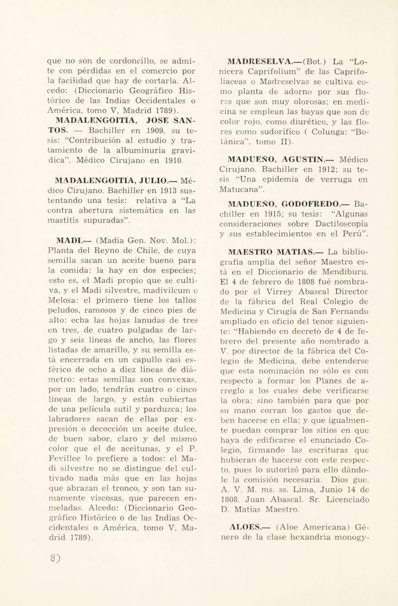 que no son de cordoncillo, se admi¬ te con pérdidas en el comercio por la facilidad que hay de cortarla. Al¬ cedo: (Diccionario Geográfico His¬ tórico de las Indias Occidentales o América, tomo V, Madrid 1789). MADALENGOITIA, JOSE SAN¬ TOS. — Bachiller en 1909, su te¬ sis: “Contribución al estudio y tra¬ tamiento de la albuminuria gravi- dica”. Médico Cirujano en 1910. MADALENGOITIA, JULIO — Mé¬ dico Cirujano. Bachiller en 1913 sus¬ tentando una tesis: relativa a “La contra abertura sistemática en las mastitis supuradas”. MADI.— (Madia Gen. Nov. Mol.): Planta del Reyno de Chile, de cuya semilla sacan un aceite bueno para la comida: la hay en dos especies; esto es, el Madi propio que se culti¬ va, y el Madi silvestre, madivilcum o Melosa: el primero tiene los tallos peludos, ramosos y de cinco pies de alto: echa las hojas lanudas de tres en tres, de cuatro pulgadas de lar¬ go y seis líneas de ancho, las flores listadas de amarillo, y su semilla es¬ tá encerrada en un capullo casi es¬ férico de ocho a diez líneas de diá¬ metro: estas semillas son convexas, por un lado, tendrán cuatro o cinco líneas de largo, y están cubiertas de una película sutil y parduzca; los labradores sacan de ellas por ex¬ presión o decocción un aceite dulce, de buen sabor, claro y del mismo color que el de aceitunas, y el P. Fevillee lo prefiere a todos: el Ma¬ di silvestre no se distingue del cul¬ tivado nada más que en las hojas que abrazan el tronco, y son tan su¬ mamente viscosas, que parecen en¬ meladas. Alcedo: (Diccionario Geo¬ gráfico Histórico o de las Indias Oc¬ cidentales o América, tomo V, Ma¬ drid 1789). MADRESELVA.—(Bot.) La “Lo¬ nicera Caprifolium” de las Caprifo¬ liáceas o Madreselvas se cultiva co¬ mo planta de adorno por sus flo¬ res que son muy olorosas; en medi¬ cina se emplean las bayas que son de color rojo, como diurético, y las flo¬ res como sudorífico ( Colunga: “Bo¬ tánica”, tomo II). MADUEÑO, AGUSTIN.— Médico Cirujano. Bachiller en 1912; su te¬ sis “Una epidemia de verruga en Matucana”. MADUEÑO, GODOFREDO.— Ba¬ chiller en 1915; su tesis: “Algunas consideraciones sobre Dactiloscopia y sus establecimientos en el Perú”. MAESTRO MATIAS.— La biblio¬ grafía amplia del señor Maestro es¬ tá en el Diccionario de Mendiburu. El 4 de febrero de 1808 fué nombra¬ do por el Virrey Abascal Director de la fábrica del Real Colegio de Medicina y Cirugía de San Fernando ampliado en oficio del tenor siguien¬ te: “Habiendo en decreto de 4 de fe¬ brero del presente año nombrado a V. por director de la fábrica del Co¬ legio de Medicina, debe entenderse que esta nominación no sólo es con respecto a formar los Planes de a- rreglo a los cuales debe verificarse la obra; sino también para que por su mano corran los gastos que de¬ ben hacerse en ella; y que igualmen¬ te puedan comprar los sitios en que haya de edificarse el enunciado Co¬ legio, firmando las escrituras que hubieran de hacerse con este respec¬ to, pues lo autorizó para ello dándo¬ le la comisión necesaria. Dios gue. A. V. M. ms. ss. Lima, Junio 14 de 1808. Juan Abascal. Sr. Licenciado D. Matías Maestro. ALOES.— (Aloe Americana) Gé¬ nero de la clase hexandria monogy-