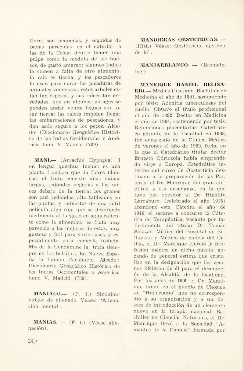 flores son pequeñas, y seguidas de bayas parecidas en el exterior a las de la Casia: dentro tienen una pulpa como la médula de los hue¬ sos, de gusto amargo: algunos Indios la comen a falta de otro alimento: la raiz es tierna, y los pescadores la usan para curar las picaduras de animales venenosos: estos árboles es¬ tán tan espesos, y sus raíces tan en¬ redadas, que en algunos parages se pueden andar veinte leguas sin to¬ car tierra: las raíces impiden llegar las embarcaciones de pescadores, y dan asilo seguro a los peces. Alce¬ do: (Diccionario Geográfico Históri¬ co de las Indias Occidentales o Amé¬ rica, tomo V. Madrid 1789). MANI.— (Arrachis Hypogea) I en lengua quechua Inchic: es una planta frondosa que da flores blan¬ cas: el fruto consiste unas vainas largas, redondas pegadas a las raí¬ ces debajo de la tierra: los granos son casi redondos, alto tableados en las puntas, y cubiertos de una sútil película algo roja que se desprende fácilmente al fuego, o en agua calien¬ te como la almendra: es fruta muy parecida a las mejores de estas, muy gustosa y útil para varios usos, y es¬ pecialmente para comerla tostada. Mr. de la Condamine la traía siem¬ pre en los bolsillos. En Nueva Espa¬ ña la llaman Cacahuete. A'(lcedo‘: Diccionario Geográfico Histórico de las Indias Occidentales o América, tomo V. Madrid 1789). MANIACO.— (F. 1.) Sinónimo vulgar de alienado. Véase: “Aliena¬ ción mental”. MANIAS. — (F. 1.) (Véase alie¬ nación). MANIOBRAS OBSTETRICAS. — (Hist.) Véase: Obstetricia, ejercicio de la”. MANJARBLANCO. — (Bromato- log.) MANRIQUE DANIEL BELISA- RIO.— Médico Cirujano. Bachiller en Medicina el año de 1891, sosteniendo por tésis: Adenitis tuberculosas del cuello. Obtuvo el título profesional el año de 1892. Doctor en Medicina el año de 1904, sosteniendo por tesis. Retenciones placentarias. Catedráti¬ co adjunto de la Facultad en 1908, fué encargado de la Clínica Médica de varones el año de 1909, fecha en la que el Catedrático titular doctor Ernesto Odriozola había emprendi¬ do viaje a Europa. Catedrático in¬ terino del curso de Obsterticia des¬ tinado a la preparación de las Par¬ teras, el Dr. Manrique dió gran am¬ plitud a esa enseñanza, en la que tuvo por opositor al Dr. Hipólito Larrabure, (celebrado el año 1915) abandonó esta Cátedra el año de 1918, el sacarse a concurso la Cáte¬ dra de Terapéutica, vacante por fa¬ llecimiento del titular Dr. Tomá:- Salazar. Médico del Hospital de Be- llavista y Médico de policía del Ca¬ llao, el Dr. Manrique ejerció la pro¬ fesión médica en dicho puerto, go¬ zando de general estima que crista¬ lizó en la designación que los veci¬ nos hicieron de él para el desempe¬ ño de la Alcaldía de la localidad. Por los años de 1909 el Dr. Manri¬ que fundó en el pueblo de Chosica un “Higiocomio” que no correspon¬ dió a su organización y a sus de¬ seos de introducción de un elemento nuevo en la terapia nacional. Ba¬ chiller en Ciencias Naturales, el Dr. Manrique llevó a la Sociedad “A- mantes de la Ciencia” formada por