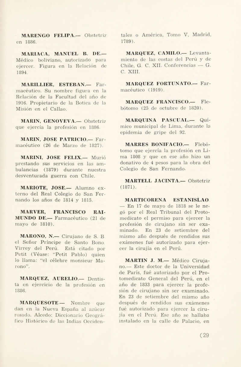 MARENGO FELIPA.— Obstetriz en 1886. MARIACA, MANUEL B. DE — Médico boliviano, autorizado para ejercer. Figura en la Relación de 1894. MARILLIER, ESTEBAN.— Far¬ macéutico. Su nombre figura en la Relación de la Facultad del año de 1916. Propietario de la Botica de la Misión en el Callao. MARIN, GENOVEVA.— Obstetriz que ejercía la profesión en 1886. MARIN, JOSE PATRICIO — Far¬ macéutico (26 de Marzo de 1827). MARINI, JOSE FELIX.— Murió prestando sus servicios en las am¬ bulancias (1879) durante nuestra desventurada guerra con Chile. MARIOTE, JOSE.— Alumno ex¬ terno del Real Colegio de San Fer¬ nando los años de 1814 y 1815. MARVER, FRANCISCO RAI¬ MUNDO DE.— Farmacéutico (21 de mayo de 1810). MARONO, N.— Cirujano de S. B el Señor Príncipe de Santo Bono. Virrey del Perú. Está citado por Petit (Véase: “Petit Pablo) quien lo llama: “el célebre monsieur Ma- rono”. MARQUEZ, AURELIO.— Dentis¬ ta en ejercicio de la profesión en 1886. MARQUESOTE — Nombre que dan en la Nueva España al azúcar rosado. Alcedo: Diccionario Geográ¬ fico Histórico de las Indias Occiden¬ tales o América, Tomo V, Madrid, 1789). MARQUEZ, CAMILO.— Levanta¬ miento de las costas del Perú y de Chile, G. C. XII. Conferencias — G. C. XIII. MARQUEZ FORTUNATO — Far¬ macéutico (1919). MARQUEZ FRANCISCO — Fle¬ bótomo (25 de octubre de 1820). MARQUINA PASCUAL— Quí¬ mico municipal de Lima, durante la epidemia de gripe del 92. MARRES BONIFACIO.— Flebó¬ tomo que ejercía la profesión en Li¬ ma 1808 y que en ese año hizo un donativo de 4 pesos para la obra del Colegio de San Fernando- MARTELL JACINTA.— Obstetriz (1871). MARTICOREN A ESTANISLAO — En 17 de mayo de 1818 se le ne¬ gó por el Real Tribunal del Proto- medicato el permiso para ejercer la profesión de cirujano sin ser exa¬ minado. En 23 de setiembre del mismo año después de rendidos sus exámenes fué autorizado para ejer¬ cer la cirujía en el Perú. MARTIN J. M— Médico Ciruja¬ no.— Este doctor de la Universidad de París, fué autorizado por el Pro- tomedicato General del Perú, en el año de 1833 para ejercer la profe¬ sión de cirujano sin ser examinado. En 23 de setiembre del mismo año después de rendidos sus exámenes fué autorizado para ejercer la ciru¬ jía en el Perú. Ese año se hallaba instalado en la calle de Palacio, en