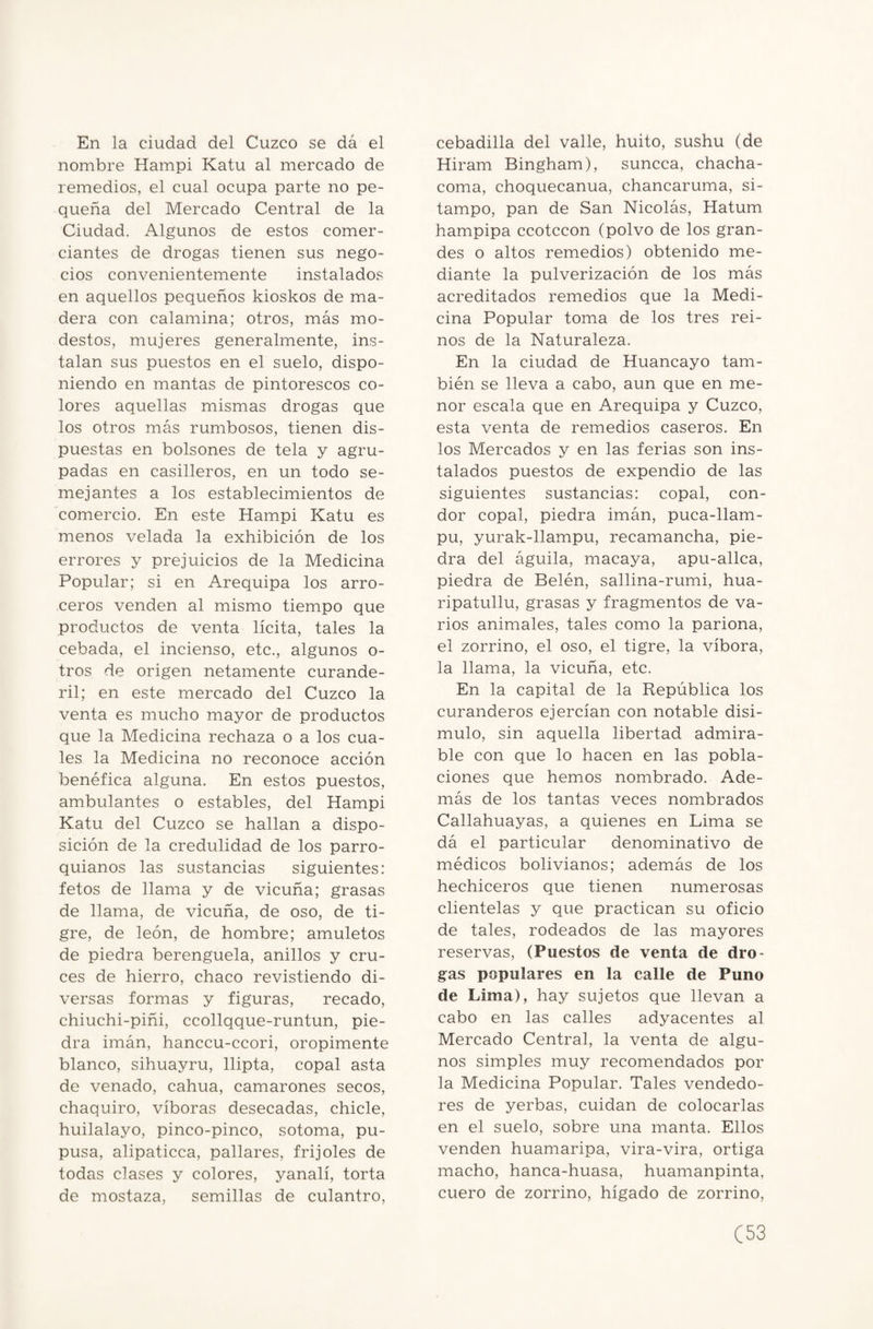 En la ciudad del Cuzco se dá el nombre Hampi Katu al mercado de remedios, el cual ocupa parte no pe¬ queña del Mercado Central de la Ciudad. Algunos de estos comer¬ ciantes de drogas tienen sus nego¬ cios convenientemente instalados en aquellos pequeños kioskos de ma¬ dera con calamina; otros, más mo¬ destos, mujeres generalmente, ins¬ talan sus puestos en el suelo, dispo¬ niendo en mantas de pintorescos co¬ lores aquellas mismas drogas que los otros más rumbosos, tienen dis¬ puestas en bolsones de tela y agru¬ padas en casilleros, en un todo se¬ mejantes a los establecimientos de comercio. En este Hampi Katu es menos velada la exhibición de los errores y prejuicios de la Medicina Popular; si en Arequipa los arro¬ ceros venden al mismo tiempo que productos de venta lícita, tales la cebada, el incienso, etc., algunos o- tros de origen netamente curande¬ ril; en este mercado del Cuzco la venta es mucho mayor de productos que la Medicina rechaza o a los cua¬ les la Medicina no reconoce acción benéfica alguna. En estos puestos, ambulantes o estables, del Hampi Katu del Cuzco se hallan a dispo¬ sición de la credulidad de los parro¬ quianos las sustancias siguientes: fetos de llama y de vicuña; grasas de llama, de vicuña, de oso, de ti¬ gre, de león, de hombre; amuletos de piedra berenguela, anillos y cru¬ ces de hierro, chaco revistiendo di¬ versas formas y figuras, recado, chiuchi-piñi, ccollqque-runtun, pie¬ dra imán, hanccu-ccori, oropimente blanco, sihuayru, llipta, copal asta de venado, cahua, camarones secos, chaquiro, víboras desecadas, chicle, huilalayo, pinco-pinco, sotoma, pu¬ pusa, alipaticca, pallares, frijoles de todas clases y colores, yanalí, torta de mostaza, semillas de culantro, cebadilla del valle, huito, sushu (de Hiram Bingham), suncca, chacha- coma, choquecanua, chancaruma, si- tampo, pan de San Nicolás, Hatum hampipa ccotccon (polvo de los gran¬ des o altos remedios) obtenido me¬ diante la pulverización de los más acreditados remedios que la Medi¬ cina Popular toma de los tres rei¬ nos de la Naturaleza. En la ciudad de Huancayo tam¬ bién se lleva a cabo, aun que en me¬ nor escala que en Arequipa y Cuzco, esta venta de remedios caseros. En los Mercados y en las ferias son ins¬ talados puestos de expendio de las siguientes sustancias: copal, cón¬ dor copal, piedra imán, puca-llam- pu, yurak-llampu, recamancha, pie¬ dra del águila, macaya, apu-allca, piedra de Belén, sallina-rumi, hua- ripatullu, grasas y fragmentos de va¬ rios animales, tales como la pariona, el zorrino, el oso, el tigre, la víbora, la llama, la vicuña, etc. En la capital de la República los curanderos ejercían con notable disi¬ mulo, sin aquella libertad admira¬ ble con que lo hacen en las pobla¬ ciones que hemos nombrado. Ade¬ más de los tantas veces nombrados Callahuayas, a quienes en Lima se dá el particular denominativo de médicos bolivianos; además de los hechiceros que tienen numerosas clientelas y que practican su oficio de tales, rodeados de las mayores reservas, (Puestos de venta de dro¬ gas populares en la calle de Puno de Lima), hay sujetos que llevan a cabo en las calles adyacentes al Mercado Central, la venta de algu¬ nos simples muy recomendados por la Medicina Popular. Tales vendedo¬ res de yerbas, cuidan de colocarlas en el suelo, sobre una manta. Ellos venden huamaripa, vira-vira, ortiga macho, hanca-huasa, huamanpinta, cuero de zorrino, hígado de zorrino,