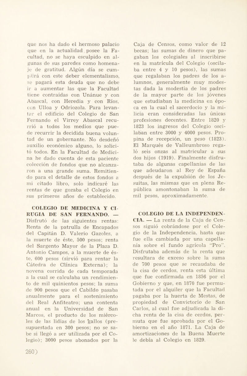 que nos ha dado el hermoso palacio que en la actualidad posee la Fa¬ cultad, no se haya esculpido en al¬ gunas de sus paredes como homena¬ je de gratitud. Algún día se cum¬ plirá con este deber elementalismo, se pagará esta deuda que no debe ir a aumentar las que la Facultad tiene contraídas con Unánue y con Abascal, con Heredia y con Ríos, con Ulloa y Odriozola. Para levan¬ tar el edificio del Colegio de San Fernando el Virrey Abascal recu¬ rrió a todos los medios que pue¬ de recurrir la decidida buena volun¬ tad de un gobernante. No desdeñó auxilio económico alguno, lo solici¬ tó todos. En la Facultad de Medici¬ na he dado cuenta de esta paciente colección de fondos que no alcanza¬ ron a una grande suma. Remitien¬ do para el detalle de estos fondos a mi citado libro, solo indicaré las rentas de que gozaba el Colegio en sus primeros años de establecido. COLEGIO DE MEDICINA Y CI RUGIA DE SAN FERNANDO. — Disfrutó de las siguientes rentas: Renta de la patrulla de Encapados del Capitán D. Valerio Gazoles, a la muerte de éste, 500 pesos; renta del Sargento Mayor de la Plaza D. Antonio Campos, a la muerte de és¬ te, 600 pesos (sirvió para rentar la Cátedra de Clínica Externa); la novena corrida de cada temporada a la cual se calculaba un rendimien¬ to de mil quinientos pesos; la suma de 900 pesos que el Cabildo pasaba anualmente para el sostenimiento del Real Anfiteatro; una contenta anual en la Universidad de San Marcos, el producto de los miérco¬ les de las lidias de los ¡gallos (pre¬ supuestada en 300 pesos; no se sa¬ be si llegó a ser utilizada por el Co¬ legio); 3000 pesos abonados por la Caja de Censos, como valor de 12 becas; las sumas de dinero que pa¬ gaban los colegiales al inscribirse en la matrícula del Colegio (oscila¬ ba entre 4 y 10 pesos), las sumas que regalaban los padres de los a- lumnos, generalmente muy modes¬ tas dada la modestia de los padres de la mayor parte de los jóvenes que estudiaban la medicina en épo¬ ca en la cual el sacerdocio y la mi¬ licia eran consideradas las únicas profesiones decentes. Entre 1820 y 1823 los ingresos del Colegio osci¬ laban entre 3000 y 4000 pesos. Pro¬ pina de recepción, un peso (1823). El Marqués de Valleumbroso rega¬ ló seis onzas al matricular a sus dos hijos (1919). Finalmente disfru¬ taba de algunas capellanías de las que adeudaron al Rey de España después de la expulsión de los Je¬ suítas, las mismas que en plena Re¬ pública amontonaban la suma de mil pesos, aproximadamente. COLEGIO DE LA INDEPENDEN¬ CIA. — La renta de la Caja de Cen¬ sos siguió cobrándose por el Cole¬ gio de la Independencia, hasta que fue ella cambiada por una capella¬ nía sobre el fundo agrícola “Pro”. Disfrutaba además de la renta que resultara de exceso sobre la suma de 700 pesos que se recaudaba de la cisa de cerdos, renta esta última que fue confirmada en 1856 por el Gobierno y que, en 1870 fue permu¬ tada por el alquiler que la Facultad pagaba por la huerta de Mestas, de propiedad de Convictorio de San Carlos, al cual fue adjudicada la di¬ cha renta de la cisa de cerdos, per¬ muta que fue aprobada por el Go¬ bierno en el año 1871. La Caja de amortizaciones de la Buena Muerte le debía al Colegio en 1829.
