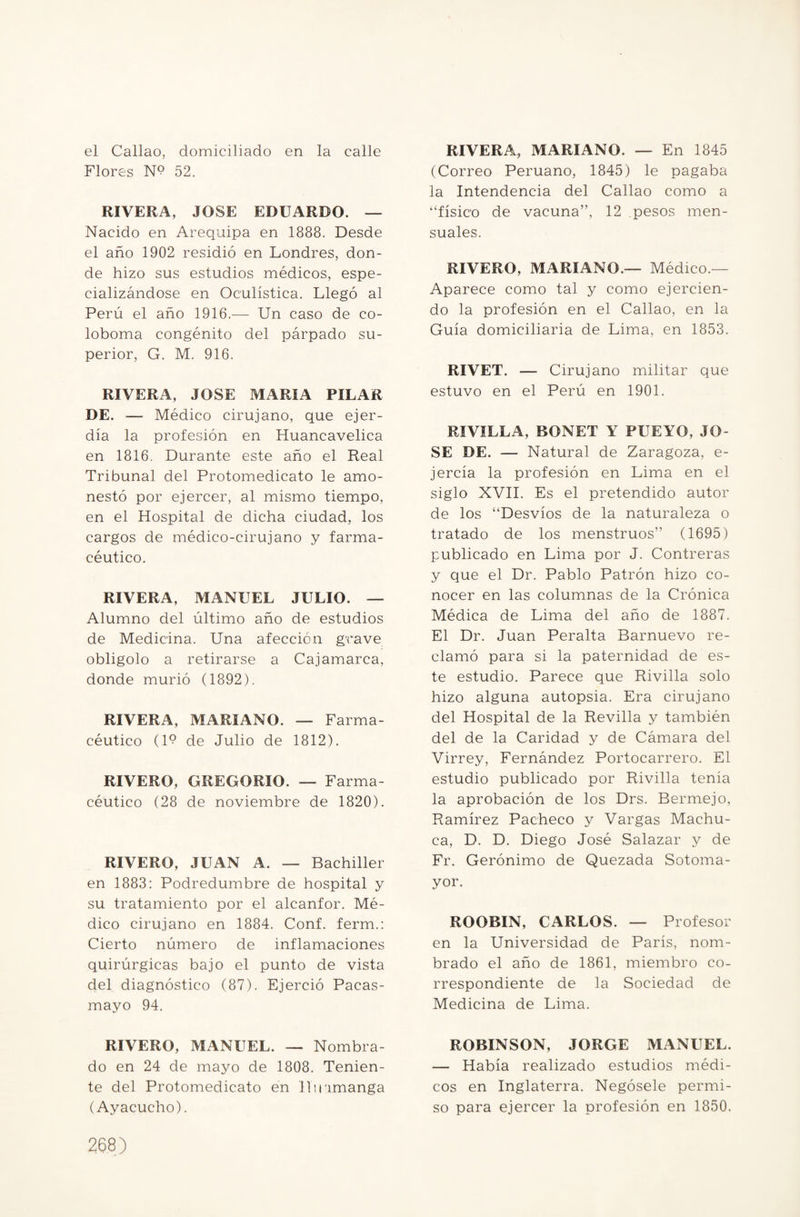 el Callao, domiciliado en la calle Flores N? 52. RIVERA, JOSE EDUARDO. — Nacido en Arequipa en 1888. Desde el año 1902 residió en Londres, don¬ de hizo sus estudios médicos, espe¬ cializándose en Oculística. Llegó al Perú el año 1916.— Un caso de co- loboma congénito del párpado su¬ perior, G. M. 916. RIVERA, JOSE MARIA PILAR DE. — Médico cirujano, que ejer- día la profesión en Huancavelica en 1816. Durante este año el Real Tribunal del Protomedicato le amo¬ nestó por ejercer, al mismo tiempo, en el Hospital de dicha ciudad, los cargos de médico-cirujano y farma¬ céutico. RIVERA, MANUEL JULIO. — Alumno del último año de estudios de Medicina. Una afección grave obligolo a retirarse a Caj amarca, donde murió (1892). RIVERA, MARIANO. — Farma¬ céutico (19 de Julio de 1812). RIVERO, GREGORIO. — Farma¬ céutico (28 de noviembre de 1820). RIVERO, JUAN A. — Bachiller en 1883: Podredumbre de hospital y su tratamiento por el alcanfor. Mé¬ dico cirujano en 1884. Conf. ferm.: Cierto número de inflamaciones quirúrgicas bajo el punto de vista del diagnóstico (87). Ejerció Pacas- mayo 94. RIVERO, MANUEL. — Nombra¬ do en 24 de mayo de 1808. Tenien¬ te del Protomedicato en 11 inmanga (Ayacucho). RIVERA, MARIANO. — En 1845 (Correo Peruano, 1845) le pagaba la Intendencia del Callao como a “físico de vacuna”, 12 pesos men¬ suales. RIVERO, MARIANO.— Médico.— Aparece como tal y como ejercien¬ do la profesión en el Callao, en la Guía domiciliaria de Lima, en 1853. RIVET. — Ciruj ano militar que estuvo en el Perú en 1901. RIVILLA, BONET Y PUEYO, JO¬ SE DE. — Natural de Zaragoza, e- jercía la profesión en Lima en el siglo XVII. Es el pretendido autor de los “Desvíos de la naturaleza o tratado de los menstruos” (1695) publicado en Lima por J. Contreras y que el Dr. Pablo Patrón hizo co¬ nocer en las columnas de la Crónica Médica de Lima del año de 1887. El Dr. Juan Peralta Barnuevo re¬ clamó para si la paternidad de es¬ te estudio. Parece que Rivilla solo hizo alguna autopsia. Era cirujano del Hospital de la Revilla y también del de la Caridad y de Cámara del Virrey, Fernández Portocarrero. El estudio publicado por Rivilla tenía la aprobación de los Drs. Bermejo, Ramírez Pacheco y Vargas Machu¬ ca, D. D. Diego José Salazar y de Fr. Gerónimo de Quezada Sotoma- yor. ROOBIN, CARLOS. — Profesor en la Universidad de París, nom¬ brado el año de 1861, miembro co¬ rrespondiente de la Sociedad de Medicina de Lima. ROBINSON, JORGE MANUEL. — Había realizado estudios médi¬ cos en Inglaterra. Negósele permi¬ so para ejercer la profesión en 1850.