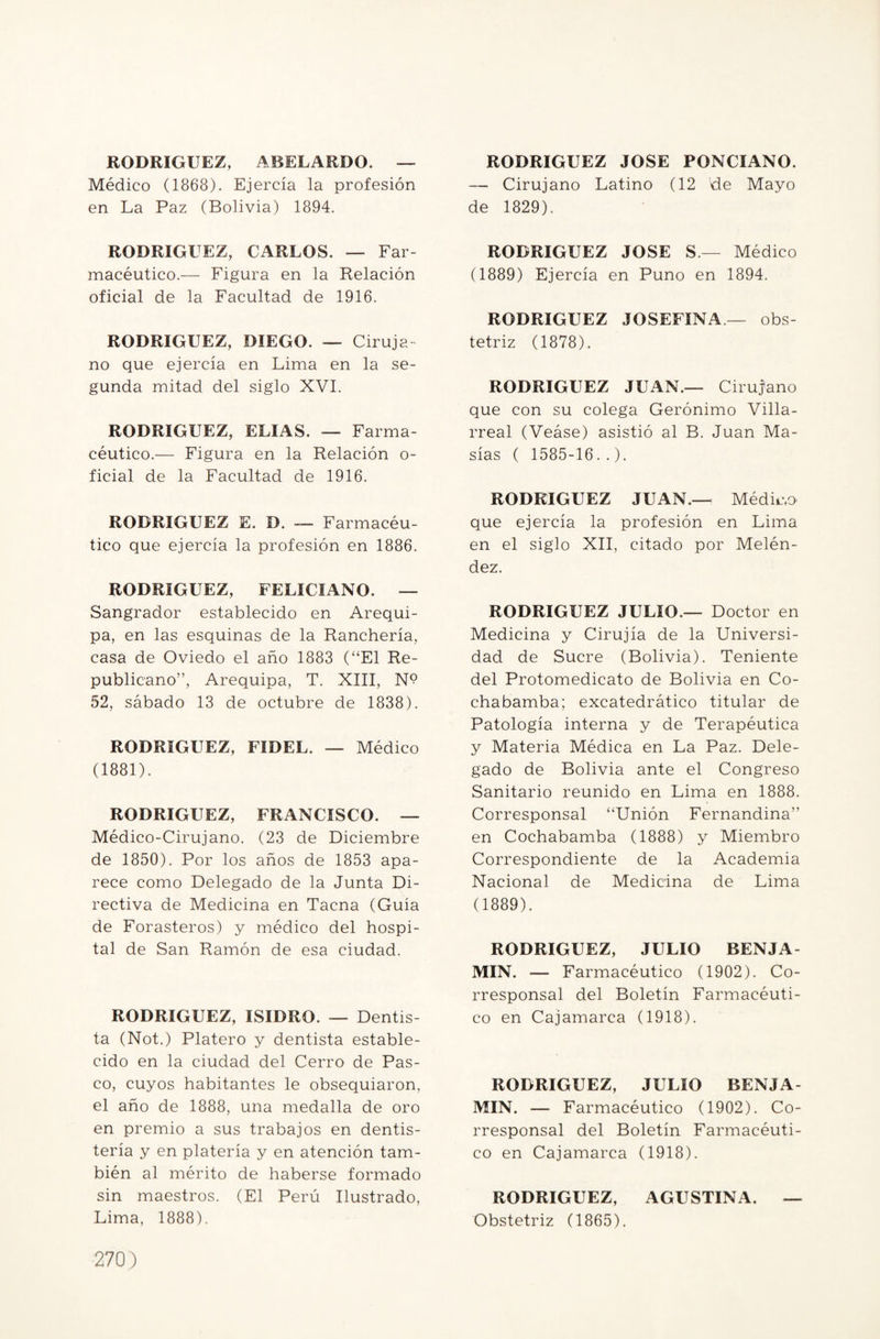 RODRIGUEZ, ABELARDO. — Médico (1868). Ejercía la profesión en La Paz (Bolivia) 1894. RODRIGUEZ, CARLOS. — Far¬ macéutico.— Figura en la Relación oficial de la Facultad de 1916. RODRIGUEZ, DIEGO. — Ciruja¬ no que ejercía en Lima en la se¬ gunda mitad del siglo XVI. RODRIGUEZ, ELIAS. — Farma¬ céutico.— Figura en la Relación o- ficial de la Facultad de 1916. RODRIGUEZ E. D. — Farmacéu¬ tico que ejercía la profesión en 1886. RODRÍGUEZ, FELICIANO. — Sangrador establecido en Arequi¬ pa, en las esquinas de la Ranchería, casa de Oviedo el año 1883 (“El Re¬ publicano”, Arequipa, T. XIII, N? 52, sábado 13 de octubre de 1838). RODRIGUEZ, FIDEL. — Médico (1881). RODRIGUEZ, FRANCISCO. — Médico-Cirujano. (23 de Diciembre de 1850). Por los años de 1853 apa¬ rece como Delegado de la Junta Di¬ rectiva de Medicina en Tacna (Guía de Forasteros) y médico del hospi¬ tal de San Ramón de esa ciudad. RODRIGUEZ, ISIDRO. — Dentis ta (Not.) Platero y dentista estable¬ cido en la ciudad del Cerro de Pas¬ co, cuyos habitantes le obsequiaron, el año de 1888, una medalla de oro en premio a sus trabajos en dentis- tería y en platería y en atención tam¬ bién al mérito de haberse formado sin maestros. (El Perú Ilustrado, Lima, 1888). RODRIGUEZ JOSE PONCIANO. — Cirujano Latino (12 Re Mayo de 1829). RODRIGUEZ JOSE S.— Médico (1889) Ejercía en Puno en 1894. RODRIGUEZ JOSEFINA.— obs- tetriz (1878). RODRIGUEZ JUAN.— Cirujano que con su colega Gerónimo Villa- rreal (Veáse) asistió al B. Juan Ma¬ sías ( 1585-16..). RODRIGUEZ JUAN.— Médica que ejercía la profesión en Lima en el siglo XII, citado por Melén- dez. RODRIGUEZ JULIO.— Doctor en Medicina y Cirujía de la Universi¬ dad de Sucre (Bolivia). Teniente del Protomedicato de Bolivia en Co- chabamba; excatedrático titular de Patología interna y de Terapéutica y Materia Médica en La Paz. Dele¬ gado de Bolivia ante el Congreso Sanitario reunido en Lima en 1888. Corresponsal “Unión Fernandina” en Cochabamba (1888) y Miembro Correspondiente de la Academia Nacional de Medicina de Lima (1889). RODRIGUEZ, JULIO BENJA MIN. — Farmacéutico (1902). Co¬ rresponsal del Boletín Farmacéuti¬ co en Cajamarca (1918). RODRIGUEZ, JULIO BENJA MIN. — Farmacéutico (1902). Co¬ rresponsal del Boletín Farmacéuti¬ co en Cajamarca (1918). RODRIGUEZ, AGUSTINA. — Obstetriz (1865),