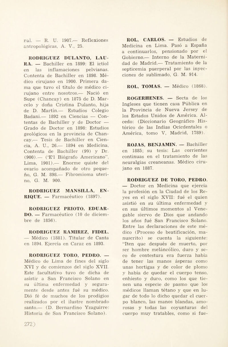 nal. — R. U. 1907.— Reflexiones antropológicas, A. V., 25. RODRIGUEZ DULANTO, LAU¬ RA. — Bachiller en 1899: El ictiol en las inflamaciones pelvianas. Contenta de Bachiller en 1898. Mé¬ dico cirujano en 1900. Primera da¬ ma que tuvo el título de médico ci¬ rujano entre nosotros.— Nació en Supe (Chancay) en 1875 de D. Mar¬ celo y doña Cristina Dulanto, hija de D. Martín.— Estudios Colegio Badani.— 1892 en Ciencias — Con¬ tentas de Bachiller y de Doctor — Grado de Doctor en 1898: Estudios geológicos en la provincia de Chan¬ cay.— Tesis de Bachiller en Cien¬ cia, A. U., 26.— 1894 en Medicina, Contenta de Bachiller (99) y Dr. (900).—- (‘ET Biógrafo Americano”, Lima, 1901).— Enorme quiste del ovario acompañado de otro peque¬ ño, G. M. 898.— Fibromioma uteri¬ no, G. M. 900. RODRIGUEZ MANSILLA, EN¬ RIQUE. — Farmacéutico (1897). RODRIGUEZ PRIOTO, EDUAR¬ DO. — Farmacéutico (10 de diciem¬ bre de 1856). RODRIGUEZ RAMIREZ, FIDEL. — Médico (1881). Titular de Canta en 1894. Ejercía en Caraz en 1893. RODRIGUEZ TORO, PEDRO. — Médico de Lima de fines del siglo XVI y de comienzos del siglo XVII. Este facultativo tuvo de dicha de asistir a San Francisco Solano en su última enfermedad y segura¬ mente desde antes fué su médico. Dió fé de muchos de los prodigios realizados por el ilustre nombrado santo.— (D. Bernardino Yzaguirre: Historia de San Francisco Solano). ROL, CARLOS. — Estudios de Medicina en Lima. Pasó a España a continuarlos, pensionado por el Gobierno.— Interno de la Materni¬ dad de Madrid.— Tratamiento de la septicemia puerperal por las inyec¬ ciones de sublimado, G. M. 914. ROL, TOMAS. — Médico (1868). ROGERHENES. — Secta de los Ingleses que tienen casa Pública en la Provincia de Nueva Jersey de los Estados Unidos de América. Al¬ cedo: (Diccionario Geográfico His¬ tórico de las Indias Ocicdentales o América, tomo V, Madrid, 1789). ROJAS, BENJAMIN. — Bachiller en 1885; su tesis: Las corrientes continuas en el tratamiento de las neuralgias creaneanas. Médico ciru¬ jano en 1887. RODRIGUEZ DE TORO, PEDRO. — Doctor en Medicina que ejercía la profesión en la Ciudad de los Re¬ yes en el siglo XVII: fué el quien asistió en su última enfermedad y en sus últimos momentos al Vene- gable siervo de Dios que andando los años fué San Francisco Solano. Entre las declaraciones de este mé¬ dico (Proceso de beatificación, ma¬ nuscrito) se cuenta la siguiente: “Iten que después de muerto, por ser hombre meláncólico, duro y se¬ co de contestura era fuerza había de tener las manos ásperas como unas hortigas y de color de plomo y había de quedar el cuerpo tenso, enhiesto y duro, como los que tie¬ nen una especie de pasmo que los médicos llaman tétano y que en lu¬ gar de todo lo dicho quedar el cuer¬ po blanco, las manos blandas, amo¬ rosas y todas las coyunturas del cuerpo muy tratables, como si fue-