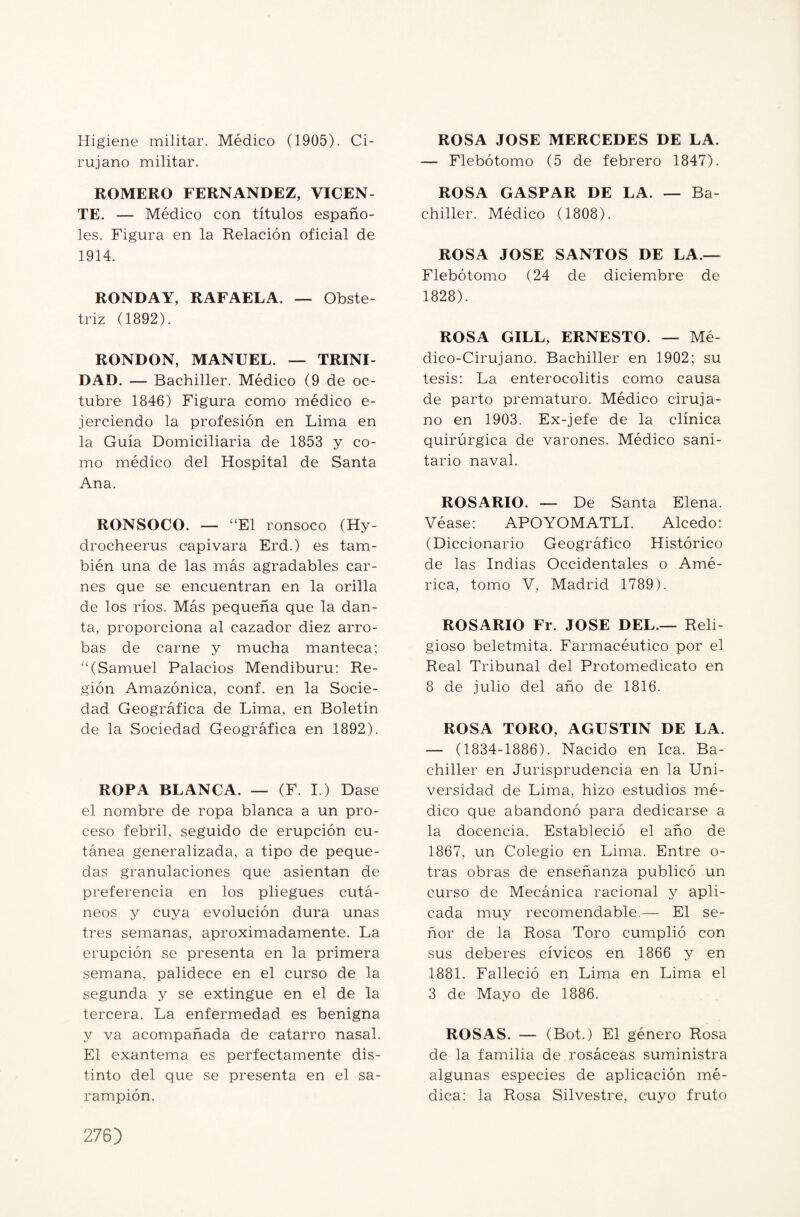 Higiene militar. Médico (1905). Ci¬ rujano militar. ROMERO FERNANDEZ, VICEN¬ TE. — Médico con títulos españo¬ les. Figura en la Relación oficial de 1914. RONDAY, RAFAELA. — Obste- triz (1892). RONDON, MANUEL. — TRINI¬ DAD. — Bachiller. Médico (9 de oc¬ tubre 1846) Figura como médico e- jerciendo la profesión en Lima en la Guía Domiciliaria de 1853 y co¬ mo médico del Hospital de Santa Ana. RONSOCO. — “El ronsoco (Hy- drocheerus capivara Erd.) es tam¬ bién una de las más agradables car¬ nes que se encuentran en la orilla de los ríos. Más pequeña que la dan¬ ta, proporciona al cazador diez arro¬ bas de carne y mucha manteca; “(Samuel Palacios Mendiburu: Re¬ gión Amazónica, conf. en la Socie¬ dad Geográfica de Lima, en Boletín de la Sociedad Geográfica en 1892). ROPA BLANCA. — (F. I.) Dase el nombre de ropa blanca a un pro¬ ceso febril, seguido de erupción cu¬ tánea generalizada, a tipo de peque- das granulaciones que asientan de preferencia en los pliegues cutá¬ neos y cuya evolución dura unas tres semanas, aproximadamente. La erupción se presenta en la primera semana, palidece en el curso de la segunda y se extingue en el de la tercera. La enfermedad es benigna y va acompañada de catarro nasal. El exantema es perfectamente dis¬ tinto del que se presenta en el sa¬ rampión. ROSA JOSE MERCEDES DE LA. — Flebótomo (5 de febrero 1847). ROSA GASPAR DE LA. — Ba¬ chiller. Médico (1808). ROSA JOSE SANTOS DE LA — Flebótomo (24 de diciembre de 1828). ROSA GILL, ERNESTO. — Mé¬ dico-Cirujano. Bachiller en 1902; su tesis: La enterocolitis como causa de parto prematuro. Médico ciruja¬ no en 1903. Ex-jefe de la clínica quirúrgica de varones. Médico sani¬ tario naval. ROSARIO. — De Santa Elena. Véase: APOYOMATLI. Alcedo: (Diccionario Geográfico Histórico de las Indias Occidentales o Amé¬ rica, tomo V, Madrid 1789). ROSARIO Fr. JOSE DEL— Reli¬ gioso beletmita. Farmacéutico por el Real Tribunal del Protomedicato en 8 de julio del año de 1816. ROSA TORO, AGUSTIN DE LA. — (1834-1886). Nacido en lea. Ba¬ chiller en Jurisprudencia en la Uni¬ versidad de Lima, hizo estudios mé¬ dico que abandonó para dedicarse a la docencia. Estableció el año de 1867, un Colegio en Lima. Entre o- tras obras de enseñanza publicó un curso de Mecánica racional y apli¬ cada muy recomendable.— El se¬ ñor de la Rosa Toro cumplió con sus deberes cívicos en 1866 y en 1881. Falleció en Lima en Lima el 3 de Mayo de 1886. ROSAS. — (Bot.) El género Rosa de la familia de rosáceas suministra algunas especies de aplicación mé¬ dica: la Rosa Silvestre, cuyo fruto