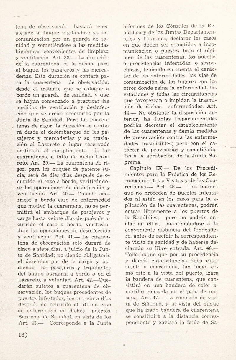 tena de observación bastará tener alejado al buque vigilándose su in¬ comunicación por un guarda de sa¬ nidad y sometiéndose a las medidas higiénicas convenientes de limpieza y ventilación. Art. 38.— La duración de la cuarentena, es la misma para el buque, los pasajeros y las merca¬ derías. Esta duración se contará pa¬ ra la cuarentena de observación, desde el instante que se coloque a bordo un guarda de sanidad, y que se hayan comenzado a practicar las medidas de ventilación y desinfec¬ ción que se crean necesarias por la Junta de Sanidad. Para las cuaren¬ tenas de rigor, la duración se conta¬ rá desde el desembarque de los pa¬ sajeros y mercaderías y su trasla¬ ción al Lazareto o lugar reservado destinado al cumplimiento de las cuarentenas, a falta de dicho Laza¬ reto. Art. 39.— La cuarentena de ri¬ gor, para los buques de patente su¬ cia, será de diez días después de o- currido el caso a bordo, verificándo¬ se las operaciones de desinfección y ventilación. Art. 40.— Cuando ocu¬ rriese a bordo caso de enfermedad que motivó la cuarentena, no se per¬ mitirá el embarque de pasajeros y carga hasta veinte días después de o- currido el caso a bordo, verificán¬ dose las operaciones de desinfección y ventilación. Art. 41.— La cuaren¬ tena de observación sólo durará de cinco a siete días, a juicio de la Jun¬ ta de Sanidad; no siendo obligatorio el desembarque de la carga y pu- • diendo los pasajeros y tripulantes del buque purgarla a bordo o en el Lazareto, a voluntad. Art. 42.—Que¬ darán sujetos a cuarentena de ob¬ servación, los buques procedentes de puertos infestados, hasta treinta días después de ocurrido el último caso de enfermedad en dichos puertos. Suprema de Sanidad, en vista de los Art. 43.— Corresponde a la Junta informes de los Cónsules de la Re¬ pública y de las Juntas Departamen¬ tales y Litorales, declarar los casos en que deben ser sometidos a inco¬ municación o puestos bajo el régi¬ men de las cuarentenas, los puertos o procedencias infestadas, o sospe¬ chosas; teniendo en cuenta el carác¬ ter de las enfermedades, las vías de comunicación de los lugares con los otros donde reina la enfermedad, las estaciones y todas las circunstancias que favorezcan o impidan la trasmi¬ sión de dichas enfermedades. Art. 44.— No obstante la disposición an¬ terior, las Juntas Departamentales podrán decretar el establecimiento de las cuarentenas y demás medidas de preservación contra las enferme¬ dades trasmisibles; pero con el ca- íácter de provisorias y sometiéndo¬ las a la aprobación de la Junta Su¬ prema. Capítulo IX.— De los Procedi¬ mientos para la Práctica de los Re¬ conocimientos o Visitas y de las Cua¬ rentenas.— Art. 45.— Los buques que no proceden de puertos infesta¬ dos ni estén en los casos para la a- plicación de las cuarentenas, podrán entrar libremente a los puertos de la República; pero no podrán an¬ clar en ellos, manteniéndose a la conveniente distancia del fondeade¬ ro, antes de recibir la correspondien¬ te visita de sanidad y de haberse de¬ clarado su libre entrada. Art. 46.— Todo-buque que por su procedencia y demás circunstancias deba estar sujeto a cuarentena, tan luego co¬ mo esté a la vista del puerto, izará la bandera de cuarentena, que con¬ sistirá en una bandera de color a- marillo colocada en el palo de me- sana. Art. 47.— La comisión de visi¬ ta de Sanidad, a la vista del buque que ha izado bandera de cuarentena se constituirá a la distancia corres¬ pondiente y enviará la falúa de Sa-