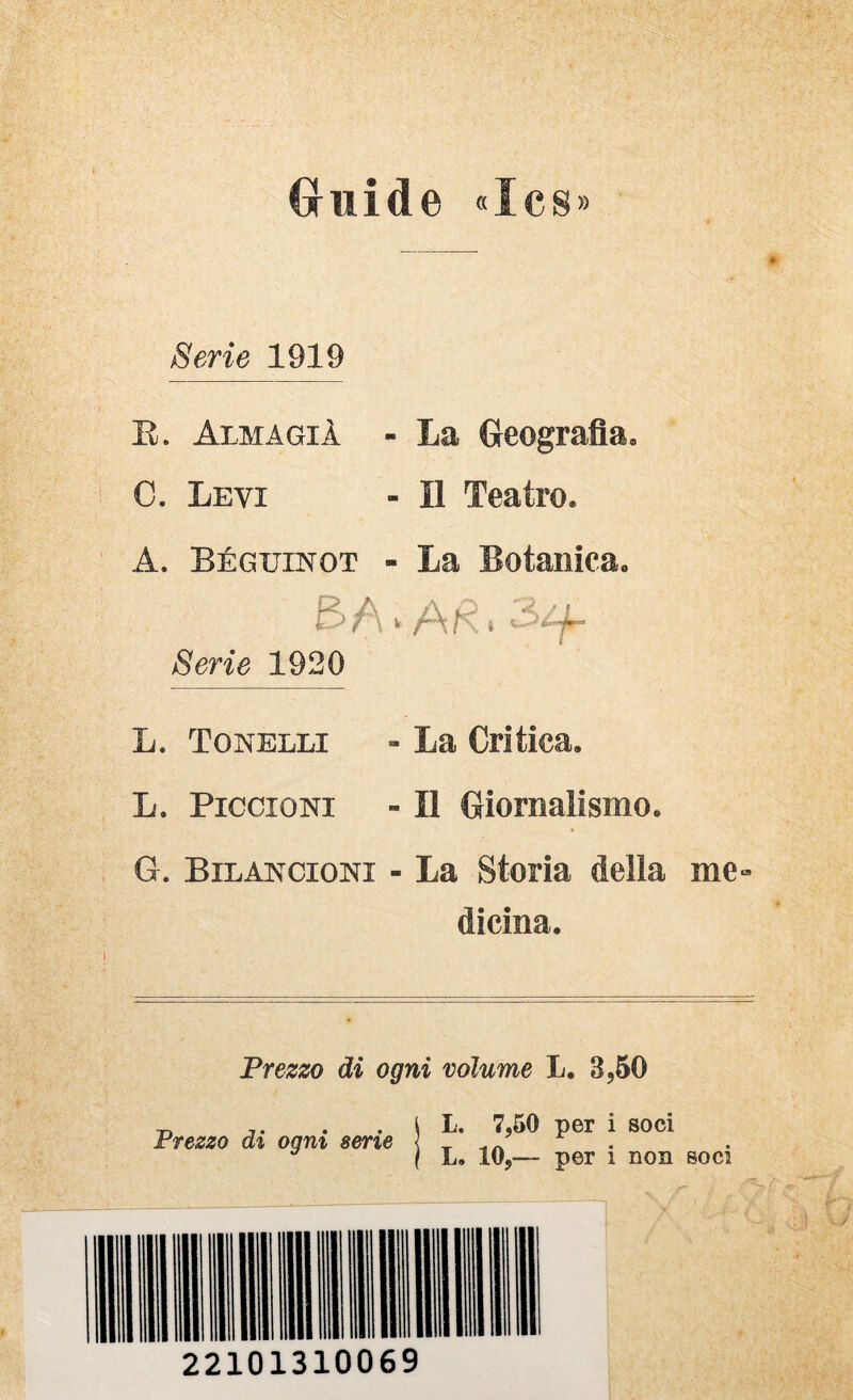 (ruide «Ics» Serie 1919 E. Alma GIÀ - La Geografia. C. Levi - Il Teatro. A. Béguinot - La Botanica. Serie 1920 L. Tonelli - La Critica. L. Piccioni - Il Giornalismo. G. Bilancioni - La Storia della me¬ dicina. Prezzo di ogni volume L. 3,60 Prezzo di ogni serie l L. 7,50 per i soci \ L. 10,— per i non soci 22101310069