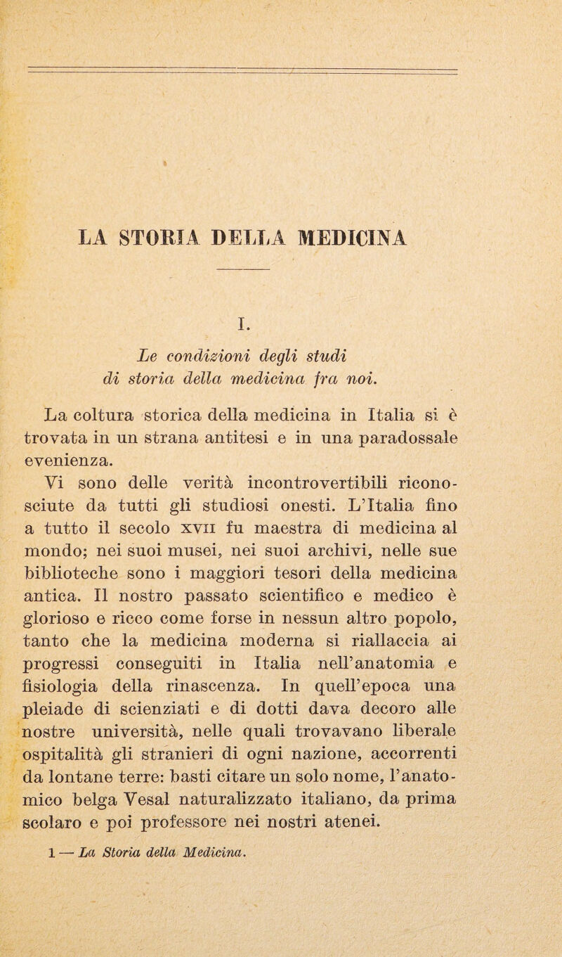 LA STORIA DELLA MEDICINA I. Le condizioni degli studi di storia della medicina fra noi. La coltura storica della medicina in Italia si è trovata in un strana antitesi e in una paradossale evenienza. Vi sono delle verità incontrovertibili ricono¬ sciute da tutti gli studiosi onesti. L’Italia fino a tutto il secolo xvii fu maestra di medicina al mondo; nei suoi musei, nei suoi archivi, nelle sue biblioteche sono i maggiori tesori della medicina antica. Il nostro passato scientifico e medico è glorioso e ricco come forse in nessun altro popolo, tanto che la medicina moderna si riallaccia ai progressi conseguiti in Italia nell’anatomia e fisiologia della rinascenza. In quell’epoca una pleiade di scienziati e di dotti dava decoro alle nostre università, nelle quali trovavano liberale ospitalità gli stranieri di ogni nazione, accorrenti da lontane terre: basti citare un solo nome, l’anato¬ mico belga Vesal naturahzzato italiano, da prima scolaro e poi professore nei nostri atenei.
