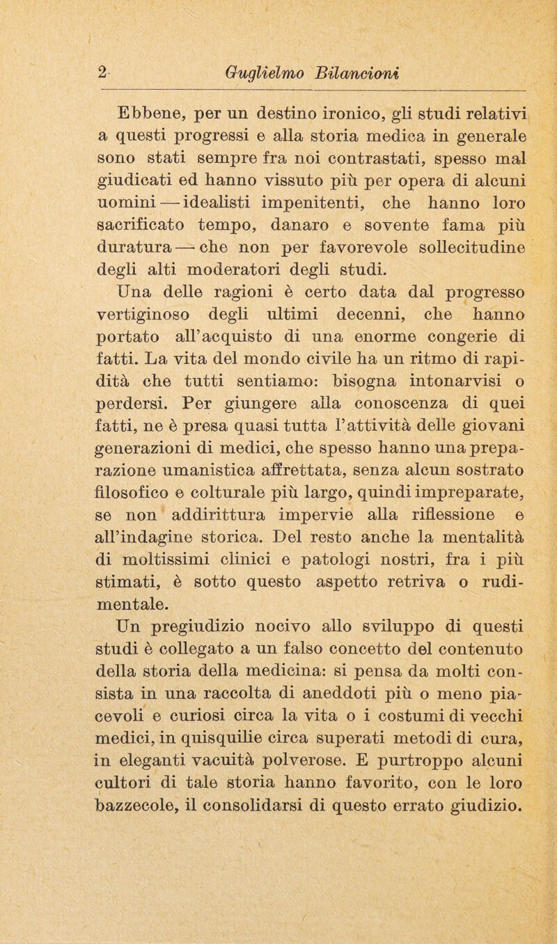 Ebbene, per un destino ironico, gli studi relativi a questi progressi e alla storia medica in generale sono stati sempre fra noi contrastati, spesso mal giudicati ed hanno vissuto più per opera di alcuni uomini — idealisti impenitenti, che hanno loro sacrificato tempo, danaro e sovente fama più duratura —• che non per favorevole sollecitudine degli alti moderatori degli studi. Una delle ragioni è certo data dal progresso vertiginoso degli ultimi decenni, che hanno portato all’acquisto di una enorme congerie di fatti. La vita del mondo civile ha un ritmo di rapi¬ dità che tutti sentiamo: bisogna intonarvisi o perdersi. Per giungere alla conoscenza di quei fatti, ne è presa quasi tutta l’attività delle giovani generazioni di medici, che spesso hanno una prepa¬ razione umanistica affrettata, senza alcun sostrato filosofico e colturale più largo, quindi impreparate, se non addirittura impervie alla riflessione e aH’indagine storica. Del resto anche la mentalità di moltissimi clinici e patologi nostri, fra i più stimati, è sotto questo aspetto retriva o rudi¬ mentale. Un pregiudizio nocivo allo sviluppo di questi studi è collegato a un falso concetto del contenuto della storia della medicina: si pensa da molti con¬ sista in una raccolta di aneddoti più o meno pia¬ cevoli e curiosi circa la vita o i costumi di vecchi medici, in quisquilie circa superati metodi di cura, in eleganti vacuità polverose. E purtroppo alcuni cultori di tale storia hanno favorito, con le loro bazzecole, il consolidarsi di questo errato giudizio.