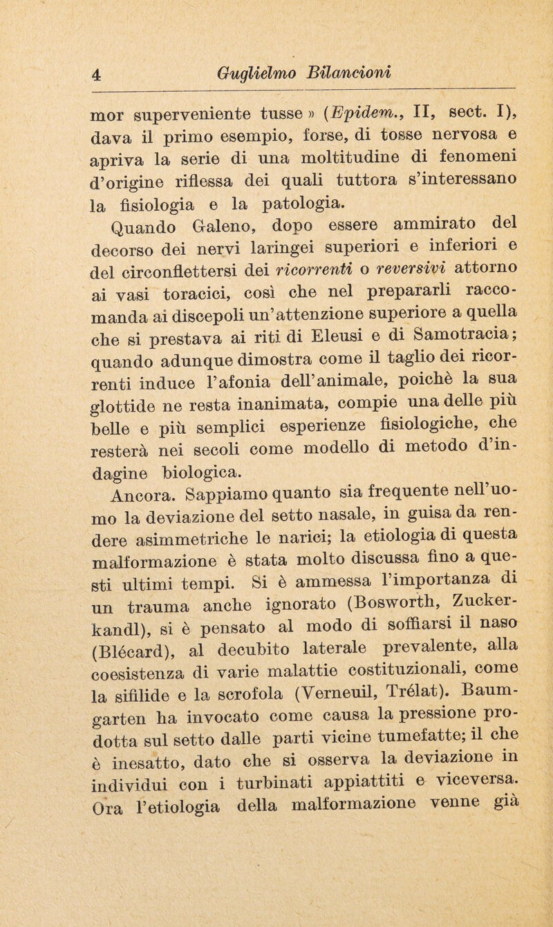 mor superveniente tusse » {E'pidem., II, sect. I), dava il primo esempio, forse, di tosse nervosa e apriva la serie di una moltitudine di fenomeni d’origine riflessa dei quali tuttora s’interessano la fisiologia e la patologia. Quando Galeno, dopo essere ammirato del decorso dei nervi laringei superiori e inferiori e del circonflettersi dei ricorrenti o reversivi attorno ai vasi toracici, così che nel prepararli racco¬ manda ai discepoli un’attenzione superiore a quella che si prestava ai riti di Eieusi e di Samotracia ; quando adunque dimostra come il taglio dei ricor¬ renti induce l’afonia dell’animale, poiché la sua glottide ne resta inanimata, compie una delle più belle e più semplici esperienze fisiologiche, che resterà nei secoli come modello di metodo d in¬ dagine biologica. Ancora. Sappiamo quanto sia frequente nell’uo¬ mo la deviazione del setto nasale, in guisa da ren¬ dere asimmetriche le narici; la etiologia di questa malformazione è stata molto discussa fino a que¬ sti ultimi tempi. Si è ammessa 1 importanza di un trauma anche ignorato (Bosworth, Zucker- kandl), si è pensato al modo di soffiarsi il naso (Blécard), al decubito laterale prevalente, alla coesistenza di varie malattie costituzionali, come la sifìlide e la scrofola (Verneuil, Trélat). Baum- garten ha invocato come causa la pressione pro¬ dotta sul setto dalle parti vicine tumefatte; il che è inesatto, dato che si osserva la deviazione in individui con i turbinati appiattiti e viceversa. Ora r etiologia della malformazione venne già