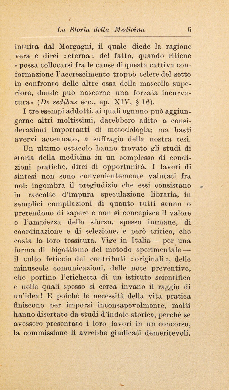 intuita dal Morgagni, il quale diede la ragione vera e direi « eterna » del fatto, quando ritiene « possa collocarsi fra le cause di questa cattiva con¬ formazione l’accrescimento troppo celere del setto in confronto delle altre ossa della mascella supe¬ riore, donde può nascerne una forzata incurva¬ tura» [De sedibus ecc., ep. XIV, § 16). I tre esempi addotti, ai quali ognuno può aggiun¬ gerne altri moltissimi, darebbero adito a consi¬ derazioni importanti di metodologia; ma basti avervi accennato, a suffragio della nostra tesi. Un ultimo ostacolo hanno trovato gli studi di storia della medicina in un complesso di condi¬ zioni pratiche, direi di opportunità. I lavori di sintesi non sono convenientemente valutati fra noi; ingombra il pregiudizio che essi consistano in raccolte d’impura speculazione libraria, in semplici compilazioni di quanto tutti sanno o pretendono di sapere e non si concepisce il valore e l’ampiezza dello sforzo, spesso immane, di coordinazione e di selezione, e però critico, che costa la loro tessitura. Vige in Italia — per una forma di bigottismo del metodo sperimentale — il culto feticcio dei contributi « originali », delle minuscole comunicazioni, delle note preventive, che portino l’etichetta di un istituto scientifico e nelle quali spesso si cerca invano il raggio di un’idea! E poiché le necessità della vita pratica finiscono per imporsi inconsapevolmente, molti hanno disertato da studi d’indole storica, perchè se avessero presentato i loro lavori in un concorso, la commissione li avrebbe giudicati demeritevoli.
