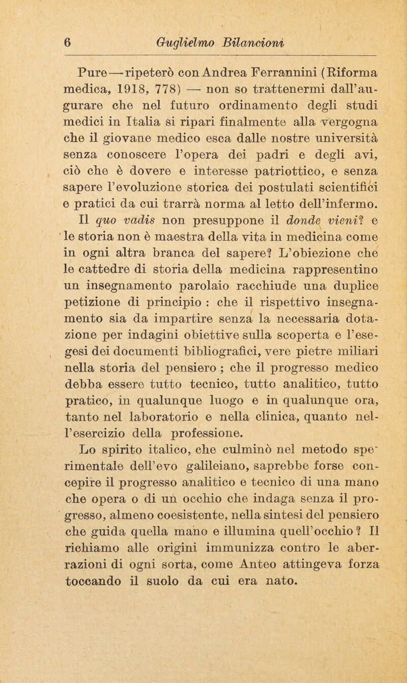 Pure—ripeterò con Andrea Ferrannini (Eiforma medica, 1918, 778) — non so trattenermi dall’au¬ gurare che nel futuro ordinamento degli studi medici in Italia si ripari finalmente alla vergogna che il giovane medico esca dalle nostre università senza conoscere l’opera dei padri e degli avi, ciò che è dovere e interesse patriottico, e senza sapere l’evoluzione storica dei postulati scientifici e pratici da cui trarrà norma al letto dell’infermo. Il quo vadis non presuppone il donde vieni'ì e le storia non è maestra della vita in medicina come in ogni altra branca del sapere? L’obiezione che le cattedre di storia della medicina rappresentino un insegnamento parolaio racchiude una duplice petizione di principio : che il rispettivo insegna¬ mento sia da impartire senza la necessaria dota¬ zione per indagini obiettive sulla scoperta e l’ese- , gesi dei documenti bibliografici, vere pietre miliari nella storia del pensiero ; che il progresso medico debba essere tutto tecnico, tutto analitico, tutto pratico, in qualunque luogo e in qualunque ora, tanto nel laboratorio e nella clinica, quanto nel¬ l’esercizio della professione. Lo spirito italico, che culminò nel metodo spe' rimentale dell’evo galileiano, saprebbe forse con¬ cepire il progresso analitico e tecnico di una mano che opera o di uh occhio che indaga senza il pro¬ gresso, almeno coesistente, nella sintesi del pensiero che guida quella mano e illumina quell’occhio? Il richiamo alle origini immunizza contro le aber¬ razioni di ogni sorta, come Anteo attingeva forza toccando il suolo da cui era nato.