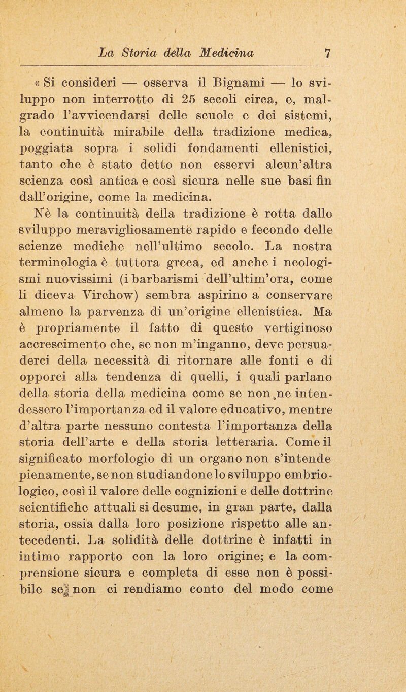 I La Storia della Medicina 7 « Si consideri — osserva il Bignami — lo svi¬ luppo non interrotto di 25 secoli circa, e, mal¬ grado l’avvicendarsi delle scuole e dei sistemi, la continuità mirabile della tradizione medica, poggiata sopra i solidi fondamenti ellenistici, tanto che è stato detto non esservi alcun’altra scienza cosi antica e così sicura nelle sue basi fin dall’origine, come la medicina. Nè la continuità della tradizione è rotta dallo sviluppo meravigliosamente rapido e fecondo delle scienze mediche nell’ultimo secolo. La nostra terminologia è tuttora greca, ed anche i neologi¬ smi nuovissimi (i barbarismi dell’ultim’ora, come li diceva Virchow) sembra aspirino a conservare almeno la parvenza di un’origine ellenistica. Ma è propriamente il fatto di questo vertiginoso accrescimento che, se non m’inganno, deve persua¬ derci della necessità di ritornare alle fonti e di opporci alla tendenza di quelli, i quali parlano della storia della medicina come se non^ne inten¬ dessero l’importanza ed il valore educativo, mentre d’altra parte nessuno contesta l’importanza della storia dell’arte e della storia letteraria. Come il significato morfologio di un organo non s’intende pienamente, se non studiandone lo sviluppo embrio¬ logico, così il valore delle cognizioni e delle dottrine scientifiche attuali si desume, in gran parte, dalla storia, ossia dalla loro posizione rispetto alle an¬ tecedenti. La solidità delle dottrine è infatti in intimo rapporto con la loro origine; e la com¬ prensione sicura e completa di esse non è possi¬ bile se| non ci rendiamo conto del modo come