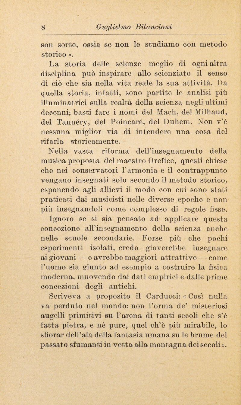 son sorte, ossia se non le studiamo con metodo storico ». La storia delle scienze meglio di ogni altra disciplina può inspirare allo scienziato il senso di ciò che sia nella vita reale la sua attività. Da quella storia, infatti, sono partite le analisi più illuminatrici sulla realtà della scienza negli ultimi decenni; basti fare i nomi del Mach, del Milhaud, del Tannéry, del Poincaré, del Duhem. Non v’è nessuna miglior via di intendere una cosa del rifarla storicamente. Nella vasta riforma deirinsegnamento della musica proposta del maestro Orefice, questi chiese che nei conservatori l’armonia e il contrappunto vengano insegnati solo secondo il metodo storico, esponendo agli allievi il modo con cui sono stati praticati dai musicisti nelle diverse epoche e non più insegnandoli come complesso di regole fisse. Ignoro se si sia pensato ad applicare questa concezione alFinsegnamento della scienza anche nelle scuole secondarie. Forse più che pochi esperimenti isolati, credo gioverebbe insegnare ai giovani — e avrebbe maggiori attrattive — come l’uomo sia giunto ad esempio a costruire la fisica moderna, muovendo dai dati empirici e dalle prime concezioni degli antichi. Scriveva a proposito il Carducci: « Cosi nulla va perduto nel mondo: non l’orma de’ misteriosi augelli primitivi su l’arena di tanti secoli che s’è fatta pietra, e nè pure, quel eh’è più mirabile, lo sfiorar dell’ala della fantasia umana su le brume del passato sfumanti in vetta alla montagna dei secoli ».