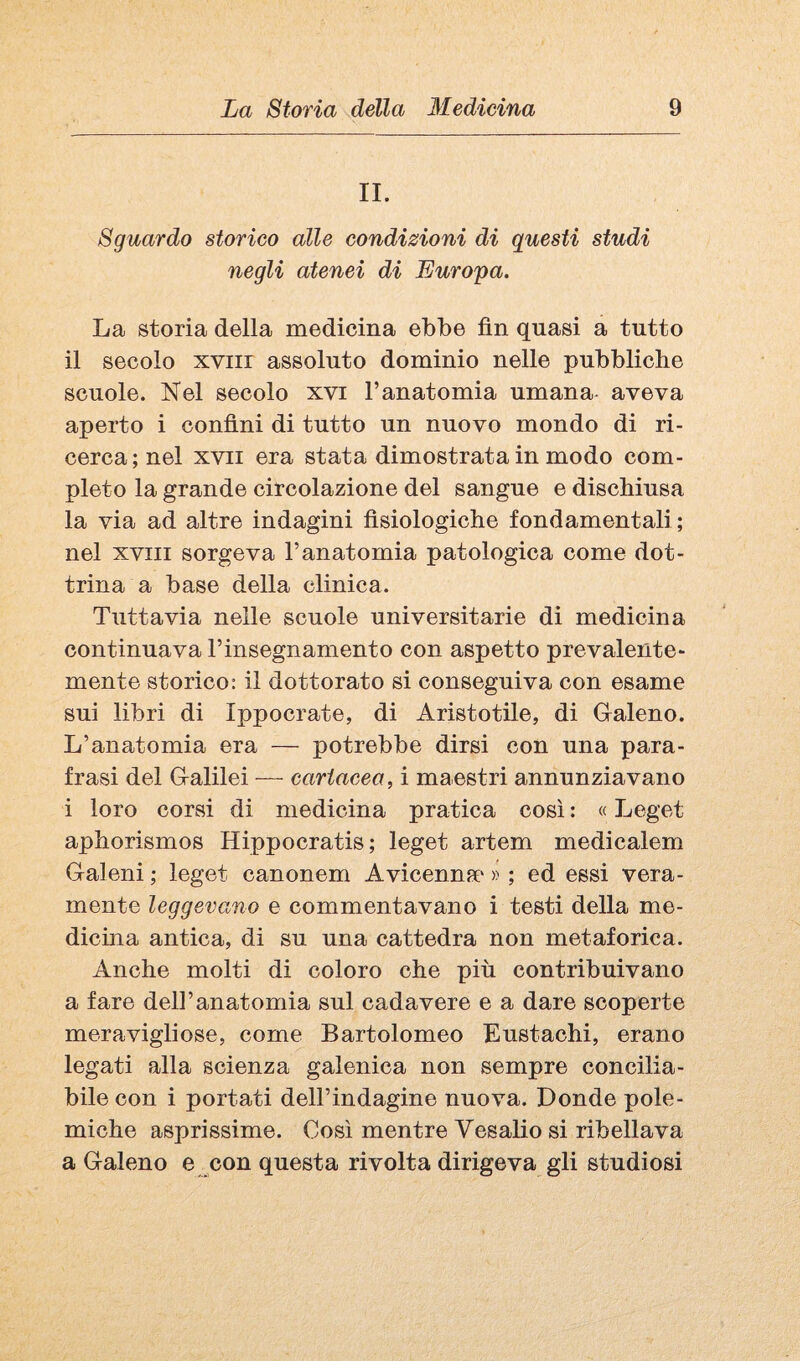 II. Sguardo storico alle condizioni di questi studi negli atenei di Europa. La storia della medicina ebbe fin quasi a tutto il secolo XVIII assoluto dominio nelle pubbliche scuole. Nel secolo xvi Tanatomia umana aveva aperto i confini di tutto un nuovo mondo di ri¬ cerca; nel XVII era stata dimostrata in modo com¬ pleto la grande circolazione del sangue e dischiusa la via ad altre indagini fisiologiche fondamentali; nel XVIII sorgeva l’anatomia patologica come dot¬ trina a base della clinica. Tuttavia nelle scuole universitarie di medicina continuava rinsegnamento con aspetto prevalente¬ mente storico: il dottorato si conseguiva con esame sui libri di Ippocrate, di Aristotile, di Glaleno. L’anatomia era — potrebbe dirsi con una para¬ frasi del Galilei — cartacea, i maestri annunziavano i loro corsi di medicina pratica così : « Leget aphorismos Hippocratis; leget artem medicalem Galeni ; leget canonem Avicenna* » ; ed essi vera¬ mente leggevano e commentavano i testi della me¬ dicina antica, di su una cattedra non metaforica. Anche molti di coloro che più contribuivano a fare dell’anatomia sul cadavere e a dare scoperte meravigliose, come Bartolomeo Eustachi, erano legati alla scienza galenica non sempre concilia¬ bile con i portati deH’indagine nuova. Donde pole¬ miche asprissime. Così mentre Vesalio si ribellava a Galeno e con questa rivolta dirigeva gli studiosi