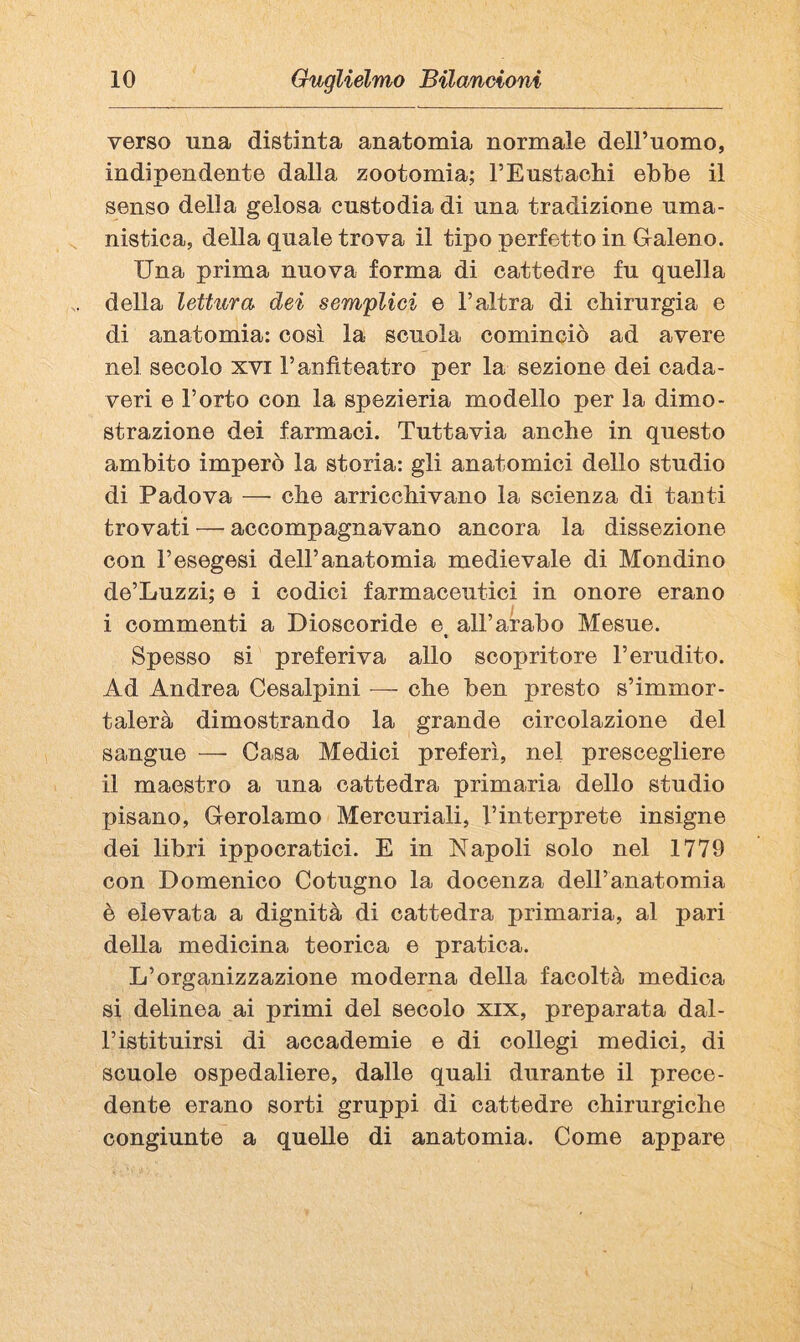 verso una distinta anatomia normale dell’uomo, indipendente dalla zootomia; PEustachi ebbe il senso della gelosa custodia di una tradizione uma¬ nistica, della quale trova il tipo perfetto in Graleno. Una prima nuova forma di cattedre fu quella della lettura dei sem'pUei e l’altra di chirurgia e di anatomia: così la scuola cominciò ad avere nel secolo xvi l’anfiteatro per la sezione dei cada¬ veri e l’orto con la spezieria modello per la dimo¬ strazione dei farmaci. Tuttavia anche in questo ambito imperò la storia: gli anatomici dello studio di Padova — che arricchivano la scienza di tanti trovati — accompagnavano ancora la dissezione con l’esegesi dell’anatomia medievale di Mondino de’Luzzi; e i codici farmaceutici in onore erano i commenti a Dioscoride e all’arabo Mesue. « Spesso si preferiva allo scopritore l’erudito. Ad Andrea Cesalpini — che ben presto s’immor¬ talerà dimostrando la grande circolazione del sangue —• Casa Medici preferì, nel prescegliere il maestro a una cattedra primaria dello studio pisano, Cerolamo Mercuriali, l’interprete insigne dei libri ippocratici. E in Napoli solo nel 1779 con Domenico Cotugno la docenza dell’anatomia è elevata a dignità di cattedra primaria, al pari della medicina teorica e pratica. L’organizzazione moderna della facoltà medica si delinea ai primi del secolo xix, preparata dal- ristituirsi di accademie e di collegi medici, di scuole ospedaliere, dalle quali durante il prece¬ dente erano sorti gruppi di cattedre chirurgiche congiunte a quelle di anatomia. Come appare