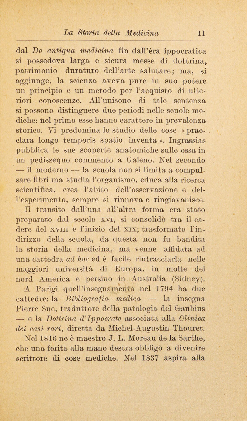 dal De antiqua medicina fin dall’èra ippocratica si possedeva larga e sicura messe di dottrina, patrimonio duraturo dell’arte salutare; ma, si aggiunge, la scienza aveva pure in suo potere un principio e un metodo per l’acquisto di ulte¬ riori conoscenze. All’unisono di tale sentenza si possono distinguere due periodi nelle scuole me¬ diche: nel primo esse hanno carattere in prevalenza, storico. Vi predomina lo studio delle cose « prae- . clara longo temporis spatio inventa ». Ingrassias pubblica le sue scoperte anatomiche sulle ossa in un pedissequo commento a Galeno. Nel secondo —■ il moderno — la scuola non si limita a compul¬ sare libri ma studia l’organismo, educa alla ricerca scientifica, crea l’abito dell’osservazione e del¬ l’esperimento, sempre si rinnova e ringiovanisce. Il transito daU’una all’altra forma era stato preparato dal secolo xvi, si consolidò tra il ca¬ dere del XVIII e Tinizio del xix; trasformato l’in- dirizzo della scuola, da questa non fu bandita la storia della medicina, ma venne affidata ad una cattedra ad hoc ed è facile rintracciarla nelle maggiori università di Europa, in molte del nord America e persino in Australia (Sidney). A Parigi queir insegnamento nel 1794 ha due cattedre: la Bibliografia medica — la insegna Pierre Sue, traduttore della patologia del Gaubius — e la Dottrina d'Ippocrate associata alla Clinica dei casi rari, diretta da Michel-Augustin Thouret. Nel 1816 ne è maestro J. L. Moreau de la Sarthe, che una ferita alla mano destra obbligò a divenire scrittore di cose mediche. Nel 1837 aspira aUa