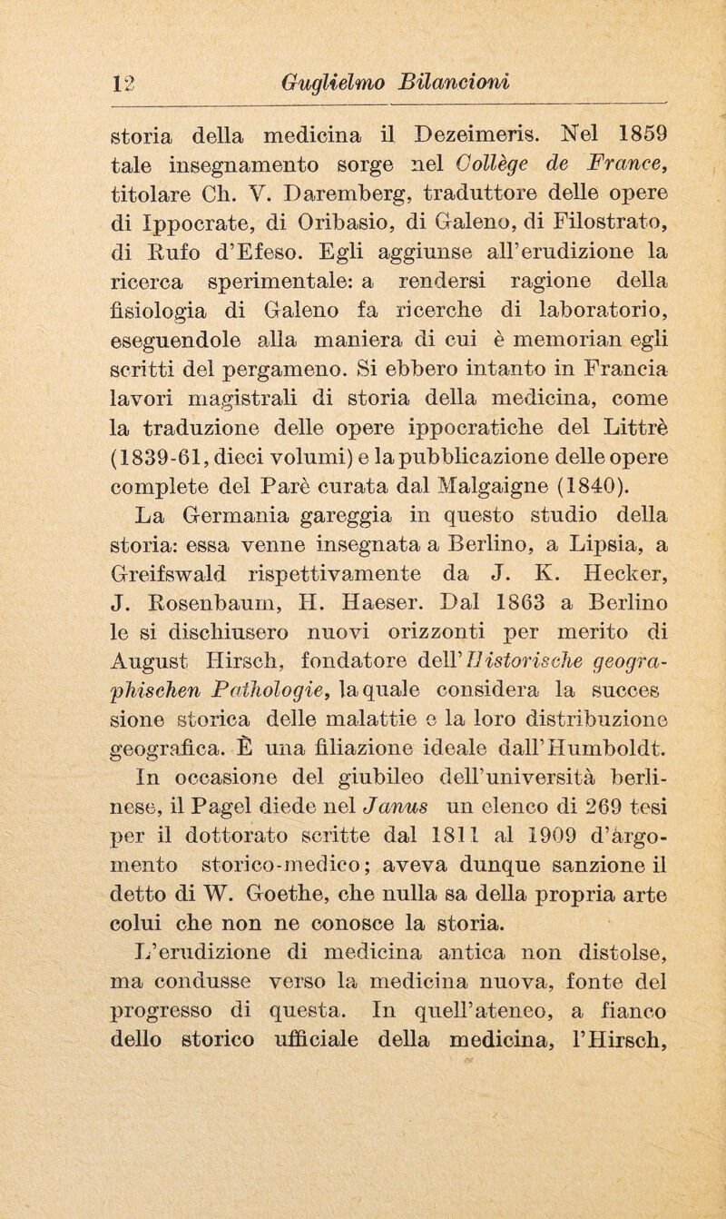 storia della medicina il Dezeimeris. Nel 1859 tale insegnamento sorge nel Collège de France, titolare Ch. V. Daremberg, traduttore delle opere di Ippocrate, di Oribasio, di Graleno, di Filostrato, di Eufo d’E leso. Egli aggiunse all’erudizione la ricerca sperimentale: a rendersi ragione della fisiologia di Galeno fa ricerche di laboratorio, eseguendole alla maniera di cui è memorian egli scritti del pergamene. Si ebbero intanto in Francia lavori magistrali di storia della medicina, come la traduzione delle opere ippocratiche del Littrè (1839-61, dieci volumi) e la pubblicazione delle opere complete del Parò curata dal Malgaigne (1840). La Germania gareggia in questo studio della storia: essa venne insegnata a Berlino, a Lipsia, a Greifswald rispettivamente da J. K. Hecker, J. Kosenbaurn, H. Haeser. Dal 1863 a Berlino le si dischiusero nuovi orizzonti per merito di August Hirsch, fondatore deìV TJ istorie che geogra- 'pliisehen FatJiologie, la quale considera la succes sione storica delle malattie e la loro distribuzione geografica. È una filiazione ideale dall’Humboldt. In occasione del giubileo dell’università berli¬ nese, il Pagel diede nel Janus un elenco di 269 tesi per il dottorato scritte dal 1811 al 1909 d’àrgo- mento storico-medico; aveva dunque sanzione il detto di W. Goethe, che nulla sa della propria arte colui che non ne conosce la storia. L’erudizione di medicina antica non distolse, ma condusse verso la medicina nuova, fonte del progresso di questa. In quell’ateneo, a fianco dello storico ufiìciale della medicina, l’Hirsch,