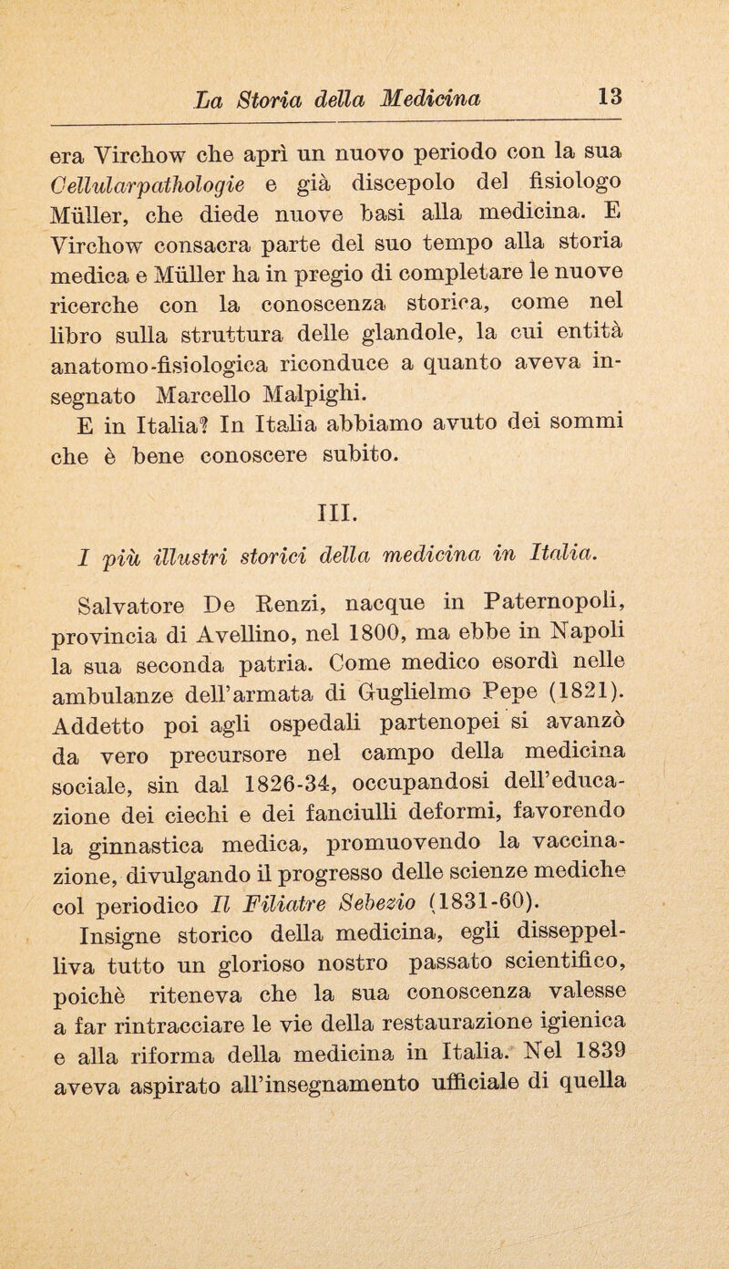 era Vircliow che aprì un nuovo periodo con la sua Gellularpathologie e già discepolo del fisiologo Miiller, che diede nuove basi alla medicina. E Virchow consacra parte del suo tempo alla storia medica e Miiller ha in pregio di completare le nuove ricerche con la conoscenza storica, come nel libro sulla struttura delle glandolo, la cui entità anatomo-fisiologica riconduce a quanto aveva in¬ segnato Marcello Malpighi. E in Italia? In Itaha abbiamo avuto dei sommi che è bene conoscere subito. III. I più illustri storici della medicina in Italia. Salvatore De Kenzi, nacque in Paternopoli, provincia di Avellino, nel 1800, ma ebbe in Napoli la sua seconda patria. Come medico esordì nelle ambulanze dell’armata di Guglielmo Pepe (1821). Addetto poi agli ospedali partenopei si avanzò da vero precursore nel campo della medicina sociale, sin dal 1826-34, occupandosi dell’educa¬ zione dei ciechi e dei fanciulli deformi, favorendo la ginnastica medica, promuovendo la vaccina¬ zione, divulgando il progresso delle scienze mediche col periodico 11 Filiatre Sehezio (1831-60). Insigne storico della medicina, egli disseppel¬ liva tutto un glorioso nostro passato scientifico, poiché riteneva che la sua conoscenza valesse a far rintracciare le vie della restaurazione igienica e alla riforma della medicina in Italia. Nel 1839 aveva aspirato all’insegnamento ufiftciale di quella