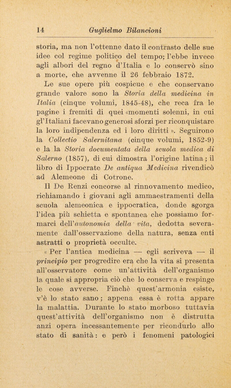 storia, ma non l’ottenne dato il contrasto delle sue idee col regime politico del tempo; l’ebbe invece agli albori del regno d’Italia e lo conservò sino a morte, cbe avvenne il 26 febbraio 1872. Le sue opere più cospicue e che conservano grande valore sono la Storia della medieina in Italia (cinque volumi, 1845-48), che reca fra le pagine i fremiti di quei «momenti solenni, in cui gl’italiani facevano generosi sforzi per riconquistare la loro indipendenza ed i loro diritti ». Seguirono la Collectio Salernitana (cinque volumi, 1852-9) e la la Storia documentata della scuola medica di Salerno (1857), di cui dimostra l’origine latina ; il libro di Ippocrate De antiqua Medicina rivendicò ad Alcmeone di Cotrone. Il De Kenzi concorse al rinnovamento medico, richiamando i giovani agli ammaestramenti della scuola alcmeonica e ippocratica, donde sgorga l’idea più schietta e spontanea che possiamo for¬ marci Ù-qW autonomia della vita, dedotta severa¬ mente dall’osservazione della natura, senza enti astratti o proprietà occulte. « Per l’antica medicina — egli scriveva — il principio per progredire era che la vita si presenta all’osservatore come un’attività dell’organismo la quale si appropria ciò che lo conserva e respinge le cose avverse. Finché quest’armonia esiste, v’è lo stato sano ; appena essa è rotta appare la malattia. Durante lo stato morboso tuttavia quest’attività dell’organismo non è distrutta anzi opera incessantemente per ricondurlo allo stato di sanità : e però i fenomeni patologici