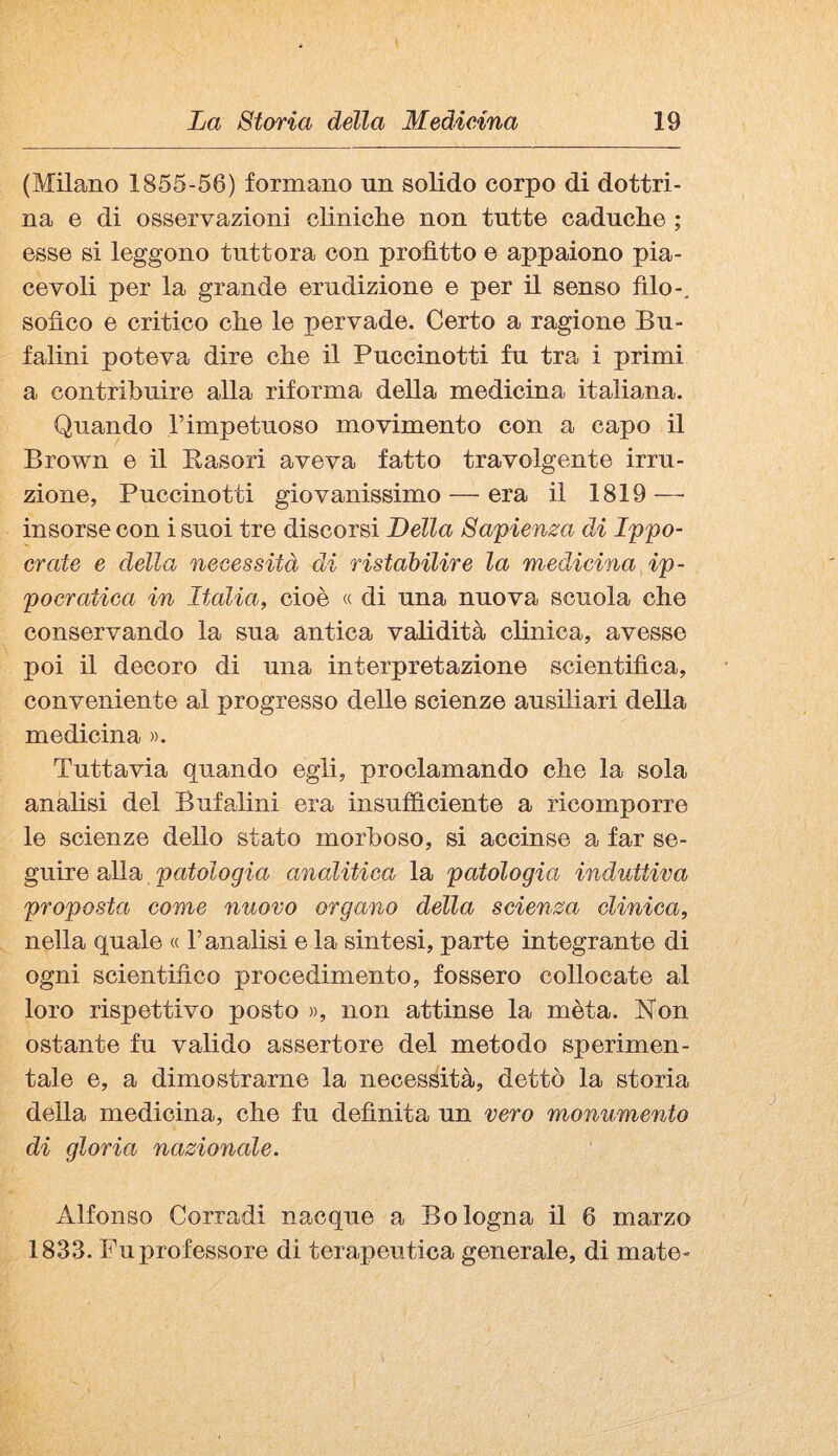 (Milano 1855-56) formano un solido corpo di dottri¬ na e di osservazioni cliniclie non tutte caduche ; esse si leggono tuttora con profitto e appaiono pia¬ cevoli per la grande erudizione e per il senso filo-, sofico e critico che le pervade. Certo a ragione Bu- falini poteva dire che il Puccinotti fu tra i primi a contribuire alla riforma della medicina italiana. Quando l’impetuoso movimento con a capo il Brown e il Easori aveva fatto travolgente irru¬ zione, Puccinotti giovanissimo — era il 1819 — insorse con i suoi tre discorsi Della Sapienm di Ippo- crate e della necessità di ristaMlire la medicina ip¬ pocratica in Italia, cioè « di una nuova scuola che conservando la sua antica validità clinica, avesse poi il decoro di una interpretazione scientifica, conveniente al progresso delle scienze ausiliari della medicina ». Tuttavia quando egli, proclamando che la sola analisi del Bufalini era insufficiente a ricomporre le scienze dello stato morboso, si accinse a far se¬ guire alla patologia analitica la patologia induttiva proposta come nuovo organo della scienza clinica, nella quale « l’analisi e la sintesi, parte integrante di ogni scientifico procedimento, fossero collocate al loro rispettivo posto », non attinse la mèta. Non ostante fu valido assertore del metodo sperimen¬ tale e, a dimostrarne la necessità, dettò la storia della medicina, che fu definita un vero monumento di gloria nazionale. Alfonso Corradi nacque a Bologna il 6 marzo 1833. Fu professore di terapeutica generale, di mate-